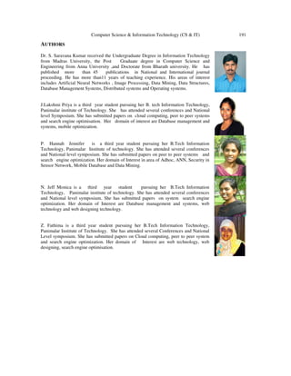 Computer Science & Information Technology (CS & IT) 191
AUTHORS
Dr. S. Saravana Kumar received the Undergraduate Degree in Information Technology
from Madras University, the Post Graduate degree in Computer Science and
Engineering from Anna University ,and Doctorate from Bharath university. He has
published more than 45 publications in National and International journal
proceeding. He has more than11 years of teaching experience. His areas of interest
includes Artificial Neural Networks , Image Processing, Data Mining, Data Structures,
Database Management Systems, Distributed systems and Operating systems.
J.Lakshmi Priya is a third year student pursuing her B. tech Information Technology,
Panimalar institute of Technology. She has attended several conferences and National
level Symposium. She has submitted papers on cloud computing, peer to peer systems
and search engine optimisation. Her domain of interest are Database management and
systems, mobile optimization.
P. Hannah Jennifer is a third year student pursuing her B.Tech Information
Technology, Panimalar Institute of technology. She has attended several conferences
and National level symposium. She has submitted papers on peer to peer systems and
search engine optimization. Her domain of Interest in area of Adhoc, ANN, Security in
Sensor Network, Mobile Database and Data Mining.
N. Jeff Monica is a third year student pursuing her B.Tech Information
Technology, Panimalar institute of technology. She has attended several conferences
and National level symposium. She has submitted papers on system search engine
optimization. Her domain of Interest are Database management and systems, web
technology and web designing technology.
Z. Fathima is a third year student pursuing her B.Tech Information Technology,
Panimalar Institute of Technology. She has attended several Conferences and National
Level symposium. She has submitted papers on Cloud computing, peer to peer system
and search engine optimization. Her domain of Interest are web technology, web
designing, search engine optimisation.
 