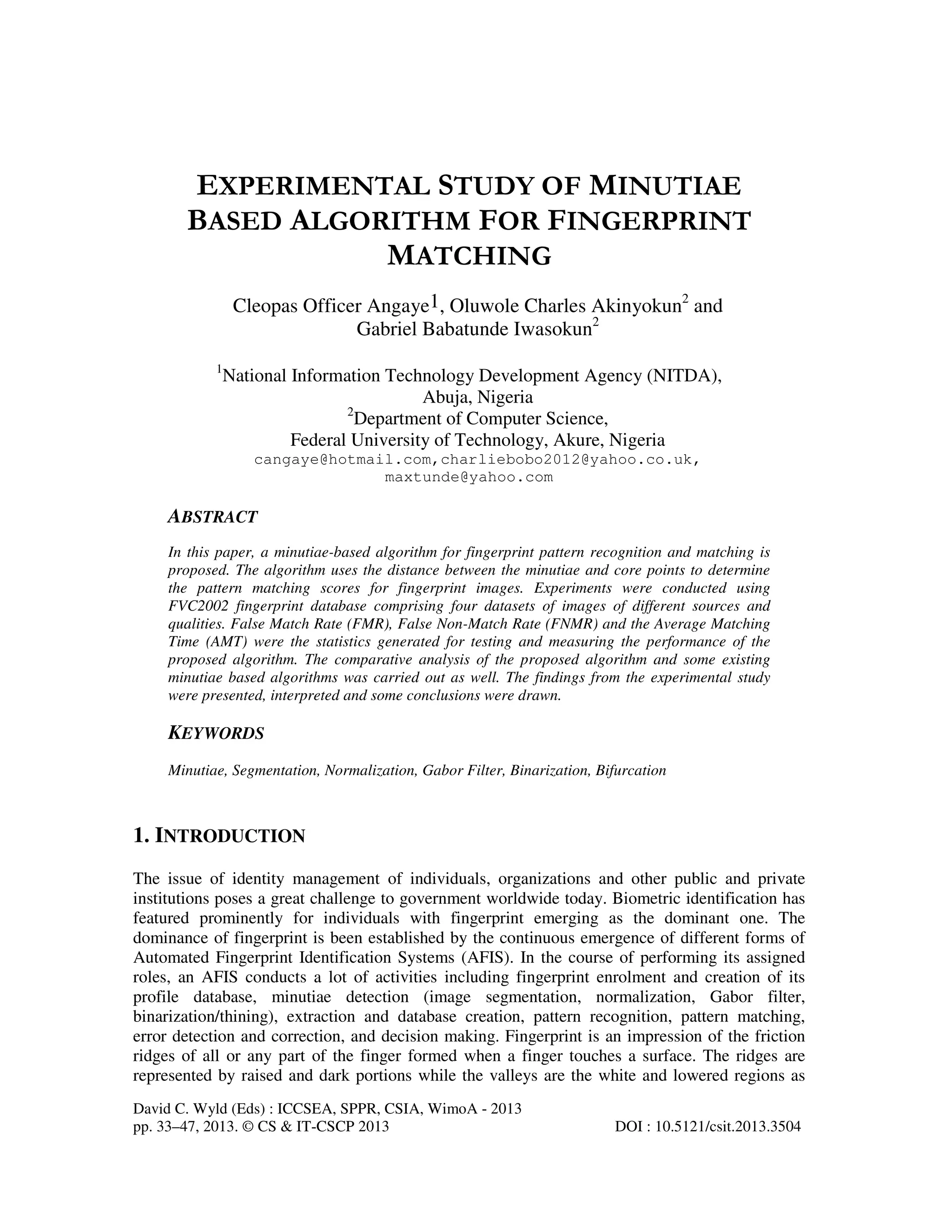 David C. Wyld (Eds) : ICCSEA, SPPR, CSIA, WimoA - 2013 pp. 33–47, 2013. © CS & IT-CSCP 2013 DOI : 10.5121/csit.2013.3504 EXPERIMENTAL STUDY OF MINUTIAE BASED ALGORITHM FOR FINGERPRINT MATCHING Cleopas Officer Angaye1, Oluwole Charles Akinyokun2 and Gabriel Babatunde Iwasokun2 1 National Information Technology Development Agency (NITDA), Abuja, Nigeria 2 Department of Computer Science, Federal University of Technology, Akure, Nigeria cangaye@hotmail.com,charliebobo2012@yahoo.co.uk, maxtunde@yahoo.com ABSTRACT In this paper, a minutiae-based algorithm for fingerprint pattern recognition and matching is proposed. The algorithm uses the distance between the minutiae and core points to determine the pattern matching scores for fingerprint images. Experiments were conducted using FVC2002 fingerprint database comprising four datasets of images of different sources and qualities. False Match Rate (FMR), False Non-Match Rate (FNMR) and the Average Matching Time (AMT) were the statistics generated for testing and measuring the performance of the proposed algorithm. The comparative analysis of the proposed algorithm and some existing minutiae based algorithms was carried out as well. The findings from the experimental study were presented, interpreted and some conclusions were drawn. KEYWORDS Minutiae, Segmentation, Normalization, Gabor Filter, Binarization, Bifurcation 1. INTRODUCTION The issue of identity management of individuals, organizations and other public and private institutions poses a great challenge to government worldwide today. Biometric identification has featured prominently for individuals with fingerprint emerging as the dominant one. The dominance of fingerprint is been established by the continuous emergence of different forms of Automated Fingerprint Identification Systems (AFIS). In the course of performing its assigned roles, an AFIS conducts a lot of activities including fingerprint enrolment and creation of its profile database, minutiae detection (image segmentation, normalization, Gabor filter, binarization/thining), extraction and database creation, pattern recognition, pattern matching, error detection and correction, and decision making. Fingerprint is an impression of the friction ridges of all or any part of the finger formed when a finger touches a surface. The ridges are represented by raised and dark portions while the valleys are the white and lowered regions as 