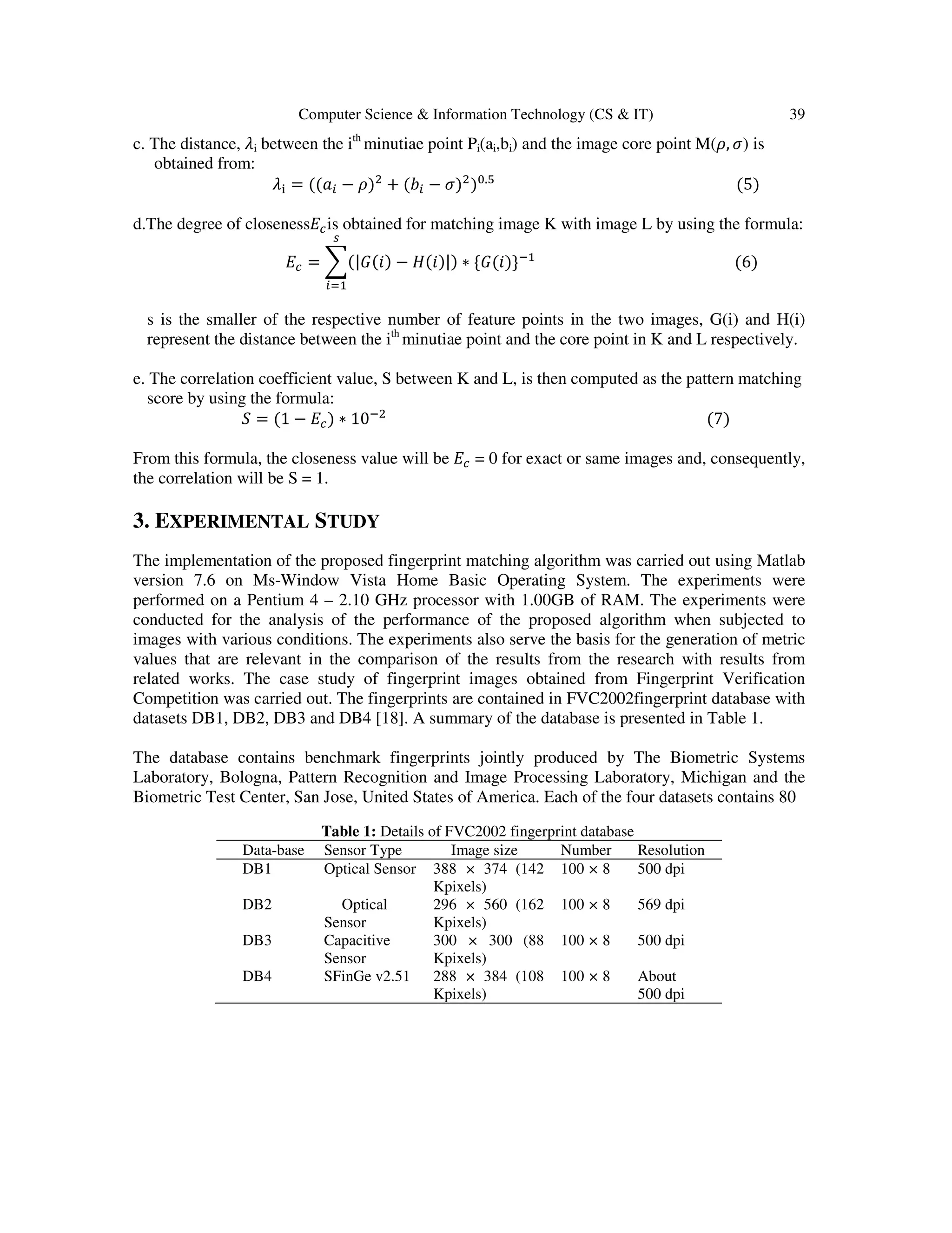 Computer Science & Information Technology (CS & IT) 39 c. The distance, ߣi between the ith minutiae point Pi(ai,bi) and the image core point M(ߩ, ߪ) is obtained from: ߣ୧ = ሺሺܽ௜ − ߩሻଶ + ሺܾ௜ − ߪሻଶ ሻ଴.ହ ሺ5ሻ d.The degree of closeness‫ܧ‬௖is obtained for matching image K with image L by using the formula: ‫ܧ‬௖ = ෍ሺ|‫ܩ‬ሺ݅ሻ − ‫ܪ‬ሺ݅ሻ|ሻ ∗ {‫ܩ‬ሺ݅ሻ}ିଵ ௦ ௜ୀଵ ሺ6ሻ s is the smaller of the respective number of feature points in the two images, G(i) and H(i) represent the distance between the ith minutiae point and the core point in K and L respectively. e. The correlation coefficient value, S between K and L, is then computed as the pattern matching score by using the formula: ܵ = ሺ1 − ‫ܧ‬௖ሻ ∗ 10ିଶ ሺ7ሻ From this formula, the closeness value will be ‫ܧ‬௖ = 0 for exact or same images and, consequently, the correlation will be S = 1. 3. EXPERIMENTAL STUDY The implementation of the proposed fingerprint matching algorithm was carried out using Matlab version 7.6 on Ms-Window Vista Home Basic Operating System. The experiments were performed on a Pentium 4 – 2.10 GHz processor with 1.00GB of RAM. The experiments were conducted for the analysis of the performance of the proposed algorithm when subjected to images with various conditions. The experiments also serve the basis for the generation of metric values that are relevant in the comparison of the results from the research with results from related works. The case study of fingerprint images obtained from Fingerprint Verification Competition was carried out. The fingerprints are contained in FVC2002fingerprint database with datasets DB1, DB2, DB3 and DB4 [18]. A summary of the database is presented in Table 1. The database contains benchmark fingerprints jointly produced by The Biometric Systems Laboratory, Bologna, Pattern Recognition and Image Processing Laboratory, Michigan and the Biometric Test Center, San Jose, United States of America. Each of the four datasets contains 80 Table 1: Details of FVC2002 fingerprint database Data-base Sensor Type Image size Number Resolution DB1 Optical Sensor 388 × 374 (142 Kpixels) 100 × 8 500 dpi DB2 Optical Sensor 296 × 560 (162 Kpixels) 100 × 8 569 dpi DB3 Capacitive Sensor 300 × 300 (88 Kpixels) 100 × 8 500 dpi DB4 SFinGe v2.51 288 × 384 (108 Kpixels) 100 × 8 About 500 dpi 