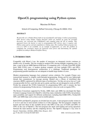 David C. Wyld (Eds) : ICCSEA, SPPR, CSIA, WimoA - 2013
pp. 57–66, 2013. © CS & IT-CSCP 2013 DOI : 10.5121/csit.2013.3506
OpenCL programming using Python syntax
Massimo Di Pierro
School of Computing, DePaul University, Chicago IL 60604, USA
ABSTRACT
We describe ocl, a Python library built on top of pyOpenCL and numpy. It allows programming
GPU devices using Python. Python functions which are marked up using the provided
decorator, are converted into C99/OpenCL and compiled using the JIT at runtime. This
approach lowers the barrier to entry to programming GPU devices since it requires only
Python syntax and no external compilation or linking steps. The resulting Python program runs
even if a GPU is not available. As an example of application, we solve the problem of
computing the covariance matrix for historical stock prices and determining the optimal
portfolio according to Modern Portfolio Theory.
1. INTRODUCTION
Compatibly with Moore’s Law, the number of transistors on integrated circuits continues to
double every 18 months. This has resulted in modern CPUs having multiple computing cores. To
date, a state of the art AMD Opteron 8380 hosts 32 computing cores. A Nvidia Tesla GPU K20X
hosts 2688 CUDA cores. A modern desktop computer can host multiple CPUs and GPUs.
Programming such heterogeneous architectures is a challenge. Traditional paradigms for
programming parallel machines are not adequate to handle large number of cores.
Modern programming languages have proposed various solutions. For example Clojure uses
transactional memory to simplify multi-threaded programming. Erlang and Go uses lightweight
threads that communicate via message passing. Haskell uses a library of distributed data
structures (REPL) optimized for different types of architectures. Yet they are not as fast as C code
(except possibly for Go), scale but only up to a point, and they are not designed to work on GPUs.
Nvidia has proposed the CUDA framework for programming GPUs and it remains the best
solution for programming Nvidia devices. Unfortunately it does not work on regular CPUs.
The Kronos Consortium supported by Nvidia, AMD, Intel, and ARM, has developed the Open
Common Language framework (OpenCL) which has many similarities with CUDA, but promises
more portability and support for different architectures including Intel/AMD CPUs, Nvidia/ATI
GPU, and ARM chips such as those used on mobile phones.
Both CUDA and OpenCL programs are divided into two parts. A host program usually written in
C or C++ and one or more kernels written in a C-like language. The host program compiles the
kernels and runs them on the available devices (the GPUs in the case of CUDA and GPUs or
CPUs in the case of OpenCL). The host program also deals with loading and saving operations
between the main memory and the computing devices. The OpenCL language is very close to
 