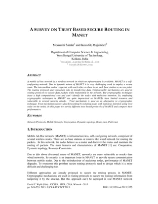 David C. Wyld (Eds) : ICCSEA, SPPR, CSIA, WimoA - 2013
pp. 243–253, 2013. © CS & IT-CSCP 2013 DOI : 10.5121/csit.2013.3525
A SURVEY ON TRUST BASED SECURE ROUTING IN
MANET
Mousumi Sardar1
and Koushik Majumder2
Department of Computer Science & Engineering,
West Bengal University of Technology,
Kolkata, India
1
mousumi.sardar02@gmail.com
2
koushik@ieee.org
ABSTRACT
A mobile ad hoc network is a wireless network in which no infrastructure is available. MANET is a self-
configuring network. Due to dynamic nature of MANET it is very challenging work to employ a secure
route. The intermediate nodes cooperate with each other as there is no such base station or access point.
The routing protocols play important role in transferring data. Cryptographic mechanisms are used in
routing protocols to secure data packets while transmitted in the network. But cryptographic techniques
incur a high computational cost and can’t identify the nodes with malicious intention. So, employing
cryptographic techniques in MANET are quite impractical as MANETs have limited resource and
vulnerable to several security attacks. Trust mechanism is used as an alternative to cryptographic
technique. Trust mechanism secures data forwarding by isolating nodes with malicious intention using trust
value on the nodes. In this paper we survey different trust based protocols of MANET and compare their
performances.
.
KEYWORDS
Network Protocols, Mobile Network, Cooperation, Dynamic topology, Route trust, Path trust
1. INTRODUCTION
Mobile Ad-Hoc network (MANET) is infrastructure-less, self-configuring network, comprised of
several wireless nodes. There are no base stations or routers like wired network for routing the
packets. In this network, the nodes behave as a router and discover the routes and maintain the
routing of packets. The main features and characteristics of MANET [1] are: Cooperation,
Dynamic topology, Resource Constraints.
Due to this above discussed nature of MANET, networks are more vulnerable to attacks than
wired networks. So security is an important issue in MANET to provide secure communication
between mobile nodes. Due to the misbehaviour of malicious nodes, performance of MANET
degrades. To overcome this problem secure routing protocols need to design which is a more
difficult and challenging too.
Different approaches are already proposed to secure the routing process in MANET.
Cryptographic mechanisms are used in routing protocols to secure the routing information from
tampering it by the attacker. But this approach can’t be deployed in real MANET network
 