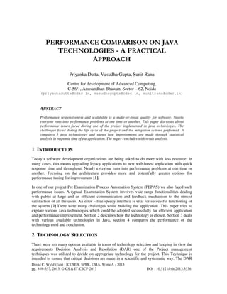 David C. Wyld (Eds) : ICCSEA, SPPR, CSIA, WimoA - 2013
pp. 349–357, 2013. © CS & IT-CSCP 2013 DOI : 10.5121/csit.2013.3536
PERFORMANCE COMPARISON ON JAVA
TECHNOLOGIES - A PRACTICAL
APPROACH
Priyanka Dutta, Vasudha Gupta, Sunit Rana
Centre for development of Advanced Computing,
C-56/1, Anusandhan Bhawan, Sector – 62, Noida
(priyankadutta@cdac.in, vasudhagupta@cdac.in, sunitrana@cdac.in)
ABSTRACT
Performance responsiveness and scalability is a make-or-break quality for software. Nearly
everyone runs into performance problems at one time or another. This paper discusses about
performance issues faced during one of the project implemented in java technologies. The
challenges faced during the life cycle of the project and the mitigation actions performed. It
compares 3 java technologies and shows how improvements are made through statistical
analysis in response time of the application. The paper concludes with result analysis.
1. INTRODUCTION
Today’s software development organizations are being asked to do more with less resource. In
many cases, this means upgrading legacy applications to new web-based application with quick
response time and throughput. Nearly everyone runs into performance problems at one time or
another. Focusing on the architecture provides more and potentii
ally greater options for
performance tuning for improvement [1].
In one of our project Pre Examination Process Automation System (PEPAS) we also faced such
performance issues. A typical Examination System involves vide range functionalities dealing
with public at large and an efficient communication and feedback mechanism to the utmost
satisfaction of all the users. An error – free speedy interface is vital for successful functioning of
the system [2].There were many challenges while building the application. This paper tries to
explore various Java technologies which could be adopted successfully for efficient application
and performance improvement. Section 2 describes how the technology is chosen. Section 3 deals
with various available technologies in Java, section 4 compares the performance of the
technology used and conclusion.
2. TECHNOLOGY SELECTION
There were too many options available in terms of technology selection and keeping in view the
requirements Decision Analysis and Resolution (DAR) one of the Project management
techniques was utilized to decide on appropriate technology for the project. This Technique is
intended to ensure that critical decisions are made in a scientific and systematic way. The DAR
 