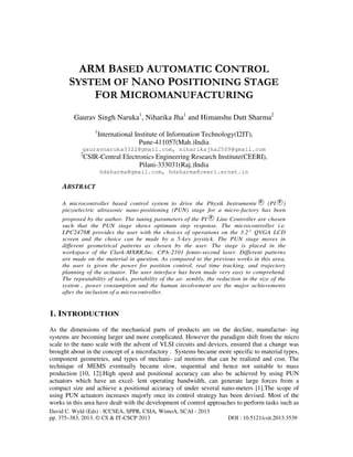 David C. Wyld (Eds) : ICCSEA, SPPR, CSIA, WimoA, SCAI - 2013
pp. 375–383, 2013. © CS & IT-CSCP 2013 DOI : 10.5121/csit.2013.3539
ARM BASED AUTOMATIC CONTROL
SYSTEM OF NANO POSITIONING STAGE
FOR MICROMANUFACTURING
Gaurav Singh Naruka1
, Niharika Jha1
and Himanshu Dutt Sharma2
1
International Institute of Information Technology(I2IT),
Pune-411057(Mah.)India
gauravnaruka3322@gmail.com, niharikajha2509@gmail.com
2
CSIR-Central Electronics Engineering Research Institute(CEERI),
Pilani-333031(Raj.)India
hdsharma@gmail.com, hdsharma@ceeri.ernet.in
ABSTRACT
A microcontroller based control system to drive the Physik Instrumente (PI )
piezoelectric ultrasonic nano-positioning (PUN) stage for a micro-factory has been
proposed by the author. The tuning parameters of the PI Line Controller are chosen
such that the PUN stage shows optimum step response. The microcontroller i.e.
LPC2478R provides the user with the choices of operations on the 3.2” QVGA LCD
screen and the choice can be made by a 5-key joystick. The PUN stage moves in
different geometrical patterns as chosen by the user. The stage is placed in the
workspace of the Clark-MXRR,Inc. CPA-2101 femto-second laser. Different patterns
are made on the material in question. As compared to the previous works in this area,
the user is given the power for position control, real time tracking, and trajectory
planning of the actuator. The user interface has been made very easy to comprehend.
The repeatability of tasks, portability of the as- sembly, the reduction in the size of the
system , power consumption and the human involvement are the major achievements
after the inclusion of a microcontroller.
1. INTRODUCTION
As the dimensions of the mechanical parts of products are on the decline, manufactur- ing
systems are becoming larger and more complicated. However the paradigm shift from the micro
scale to the nano scale with the advent of VLSI circuits and devices, ensured that a change was
brought about in the concept of a microfactory . Systems became more specific to material types,
component geometries, and types of mechani- cal motions that can be realized and cost. The
technique of MEMS eventually became slow, sequential and hence not suitable to mass
production [10, 12].High speed and positional accuracy can also be achieved by using PUN
actuators which have an excel- lent operating bandwidth, can generate large forces from a
compact size and achieve a positional accuracy of under several nano-meters [1].The scope of
using PUN actuators increases majorly once its control strategy has been devised. Most of the
works in this area have dealt with the development of control approaches to perform tasks such as
 