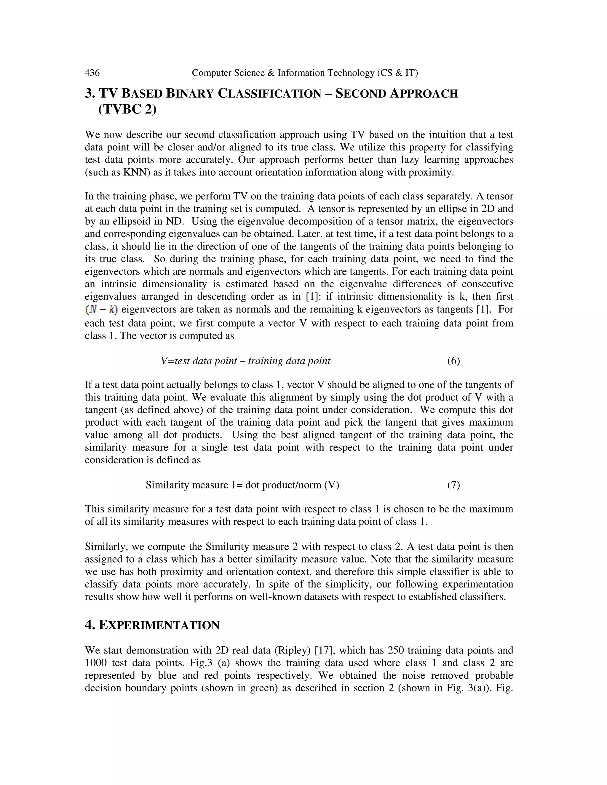 436 Computer Science & Information Technology (CS & IT)
3. TV BASED BINARY CLASSIFICATION – SECOND APPROACH
(TVBC 2)
We now describe our second classification approach using TV based on the intuition that a test
data point will be closer and/or aligned to its true class. We utilize this property for classifying
test data points more accurately. Our approach performs better than lazy learning approaches
(such as KNN) as it takes into account orientation information along with proximity.
In the training phase, we perform TV on the training data points of each class separately. A tensor
at each data point in the training set is computed. A tensor is represented by an ellipse in 2D and
by an ellipsoid in ND. Using the eigenvalue decomposition of a tensor matrix, the eigenvectors
and corresponding eigenvalues can be obtained. Later, at test time, if a test data point belongs to a
class, it should lie in the direction of one of the tangents of the training data points belonging to
its true class. So during the training phase, for each training data point, we need to find the
eigenvectors which are normals and eigenvectors which are tangents. For each training data point
an intrinsic dimensionality is estimated based on the eigenvalue differences of consecutive
eigenvalues arranged in descending order as in [1]: if intrinsic dimensionality is k, then first
eigenvectors are taken as normals and the remaining k eigenvectors as tangents [1]. For
each test data point, we first compute a vector V with respect to each training data point from
class 1. The vector is computed as
V=test data point – training data point (6)
If a test data point actually belongs to class 1, vector V should be aligned to one of the tangents of
this training data point. We evaluate this alignment by simply using the dot product of V with a
tangent (as defined above) of the training data point under consideration. We compute this dot
product with each tangent of the training data point and pick the tangent that gives maximum
value among all dot products. Using the best aligned tangent of the training data point, the
similarity measure for a single test data point with respect to the training data point under
consideration is defined as
Similarity measure 1= dot product/norm (V) (7)
This similarity measure for a test data point with respect to class 1 is chosen to be the maximum
of all its similarity measures with respect to each training data point of class 1.
Similarly, we compute the Similarity measure 2 with respect to class 2. A test data point is then
assigned to a class which has a better similarity measure value. Note that the similarity measure
we use has both proximity and orientation context, and therefore this simple classifier is able to
classify data points more accurately. In spite of the simplicity, our following experimentation
results show how well it performs on well-known datasets with respect to established classifiers.
4. EXPERIMENTATION
We start demonstration with 2D real data (Ripley) [17], which has 250 training data points and
1000 test data points. Fig.3 (a) shows the training data used where class 1 and class 2 are
represented by blue and red points respectively. We obtained the noise removed probable
decision boundary points (shown in green) as described in section 2 (shown in Fig. 3(a)). Fig.
 