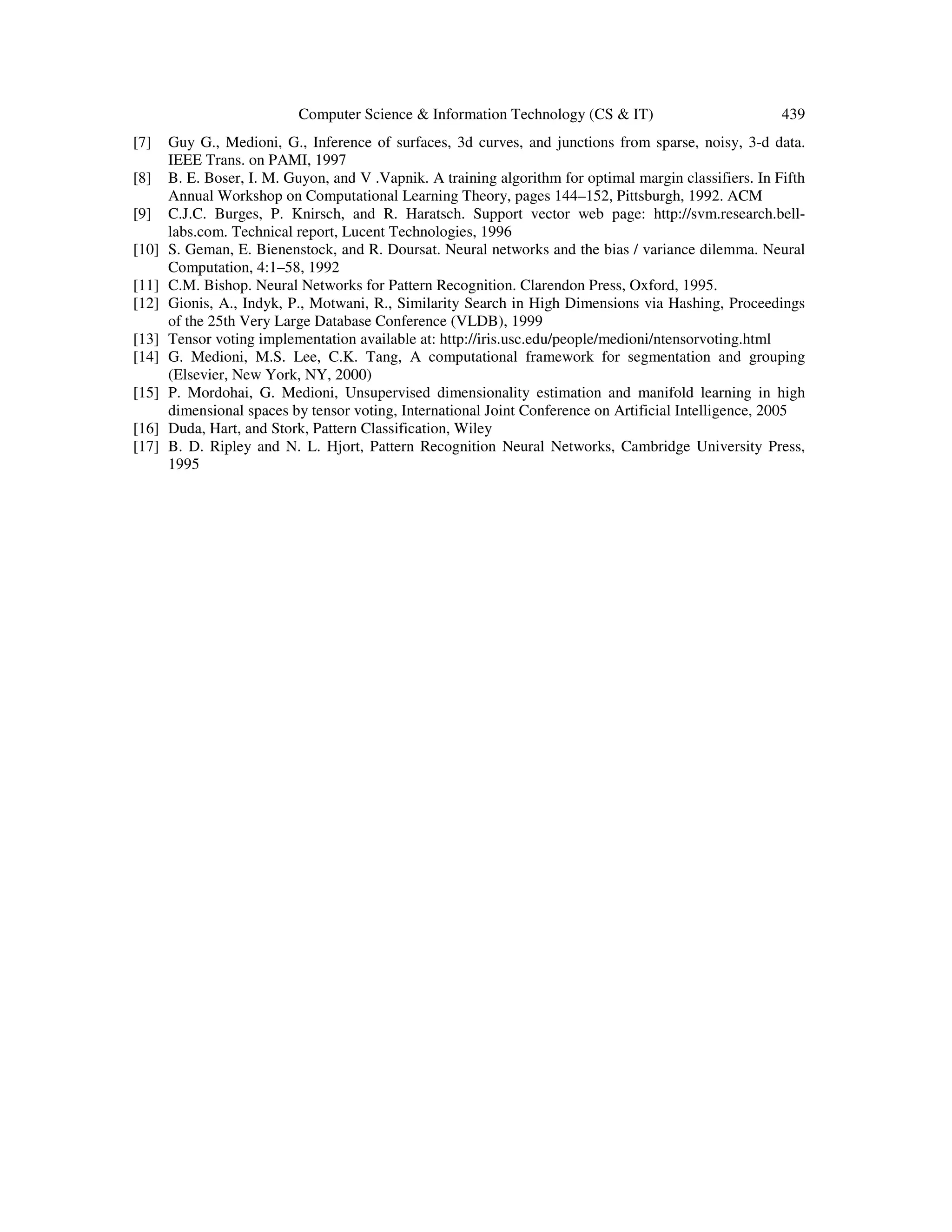 Computer Science & Information Technology (CS & IT) 439
[7] Guy G., Medioni, G., Inference of surfaces, 3d curves, and junctions from sparse, noisy, 3-d data.
IEEE Trans. on PAMI, 1997
[8] B. E. Boser, I. M. Guyon, and V .Vapnik. A training algorithm for optimal margin classifiers. In Fifth
Annual Workshop on Computational Learning Theory, pages 144–152, Pittsburgh, 1992. ACM
[9] C.J.C. Burges, P. Knirsch, and R. Haratsch. Support vector web page: http://svm.research.bell-
labs.com. Technical report, Lucent Technologies, 1996
[10] S. Geman, E. Bienenstock, and R. Doursat. Neural networks and the bias / variance dilemma. Neural
Computation, 4:1–58, 1992
[11] C.M. Bishop. Neural Networks for Pattern Recognition. Clarendon Press, Oxford, 1995.
[12] Gionis, A., Indyk, P., Motwani, R., Similarity Search in High Dimensions via Hashing, Proceedings
of the 25th Very Large Database Conference (VLDB), 1999
[13] Tensor voting implementation available at: http://iris.usc.edu/people/medioni/ntensorvoting.html
[14] G. Medioni, M.S. Lee, C.K. Tang, A computational framework for segmentation and grouping
(Elsevier, New York, NY, 2000)
[15] P. Mordohai, G. Medioni, Unsupervised dimensionality estimation and manifold learning in high
dimensional spaces by tensor voting, International Joint Conference on Artificial Intelligence, 2005
[16] Duda, Hart, and Stork, Pattern Classification, Wiley
[17] B. D. Ripley and N. L. Hjort, Pattern Recognition Neural Networks, Cambridge University Press,
1995
 