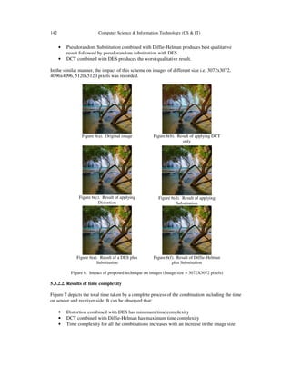 142 Computer Science & Information Technology (CS & IT)
• Pseudorandom Substitution combined with Diffie-Helman produces best qualitative
result followed by pseudorandom substitution with DES.
• DCT combined with DES produces the worst qualitative result.
In the similar manner, the impact of this scheme on images of different size i.e. 3072x3072,
4096x4096, 5120x5120 pixels was recorded.
Figure 6(a). Original image Figure 6(b). Result of applying DCT
only
Figure 6(c). Result of applying
Distortion
Figure 6(d). Result of applying
Substitution
Figure 6(e). Result of a DES plus
Substitution
Figure 6(f). Result of Diffie-Helman
plus Substitution
Figure 6. Impact of proposed technique on images (Image size = 3072X3072 pixels)
5.3.2.2. Results of time complexity
Figure 7 depicts the total time taken by a complete process of the combination including the time
on sender and receiver side. It can be observed that:
• Distortion combined with DES has minimum time complexity
• DCT combined with Diffie-Helman has maximum time complexity
• Time complexity for all the combinations increases with an increase in the image size
 