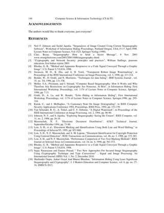 144 Computer Science & Information Technology (CS & IT)
ACKNOWLEDGEMENTS
The authors would like to thank everyone, just everyone!
REFERENCES
[1] Neil F. Johnson and Sushil Jajodia, "Steganalysis of Image Created Using Current Steganography
Software", Workshop of Information Hiding Proceedings, Portland Oregon, USA,15-17 April,1998.
Lecture Notes in Computer Science, Vol.1525, Springer-Verlag (1998).
[2] Clair, Bryan, “Steganography: How to Send a Secret Message”, 8 Nov. 2001
www.strangehorizons.com/2001/20011008/steganography.shtml.
[3] “Cryptography and Network Security: principles and practices”, William Stallings, pearsons
education, first Indian reprint 2003.
[4] Rhodas, G. B., “Method and Apparatus Responsive to a Code Signal Conveyed Through a Graphic
Image”, U.S. Patent 5,710,834, 1998.
[5] Swanson, M. D., B. Zhu, and A. H. Tewk, “Transparent Robust Image Watermarking", in
Proceedings of the IEEE International Conference on Image Processing, vol. 3, 1996, pp. 211-214.
[6] Bender, W., D. Gruhl, and N. Morimoto, “Techniques for data hiding”, IBM Systems Journal , vol.
35, no. 3/4, 1996, pp. 131-336.
[7] Moller. S.A., Pitzmann, and I. Stirand, “Computer Based Steganography: How It Works and Why
Therefore Any Restrictions on Cryptography Are Nonsense, At Best”, in Information Hiding: First
International Workshop, Proceedings, vol. 1174 of Lecture Notes in Computer Science, Springer,
1996, pp. 7-21.
[8] Gruhl, D., A. Lu, and W. Bender, “Echo Hiding in Information Hiding”, First International
Workshop, Proceedings, vol. 1174 of Lecture Notes in Computer Science, Springer,1996, pp. 295-
316.
[9] Kurak, C., and J. McHughes, “A Cautionary Note On Image Downgrading”, in IEEE Computer
Security Applications Conference 1992, Proceedings, IEEE Press, 1992, pp. 153-159.
[10] Van Schyndel, R. G., A. Tirkel, and C. F. Osborne, “A Digital Watermark”, in Proceedings of the
IEEE International Conference on Image Processing, vol. 2, 1994, pp. 86-90.
[11] Johnson, N. F., and S. Jajodia, “Exploring Steganography: Seeing the Unseen", IEEE Computer, vol.
31, no. 2, 1998, pp. 26-34.
[12] Maxemchuk, N. F., “Electronic Document Distribution”, AT&T Technical Journal,
September/October 1994, pp. 73-80.
[13] Low, S. H., et al., Document Marking and Identifications Using Both Line and Word Shifting," in
Proceedings of Infocom'95, 1995, pp. 853-860.
[14] Low, S. H., N. F. Maxemchuk, and A. M. Lapone, “Document Identification for Copyright Protection
Using Centroid Detection”, IEEE Transactions on Communications, vol. 46, no. 3, 1998, pp. 372-383.
[15] Low, S. H., and N. F. Maxemchuk, “Performance Comparison of Two Text Marking Methods”, IEEE
Journal on Selected Areas in Communications, vol. 16, no. 4, 1998, pp. 561-572.
[16] Rhodas, G. B., “Method and Apparatus Responsive to a Code Signal Conveyed Through a Graphic
Image”, U.S. Patent 5,710,834, 1998.
[17] Sujay Nararayana and Gaurav Prasad, “ Two New Approaches For Secured Image Steganography
Using Cryptographic Technique and Type Conversions” , Signal and Image Processing: An
International Journal (SIPIJ) Vol. 1, No. 2, December 2010.
[18] Shailender Gupta, Ankur Goyal And Bharat Bhushan, “Information Hiding Using Least Significant
Steganography and Cryptography”, I. J Modern Education and Computer Science, vol. 6, pp. no. 27-
34, IJMECS-2012.
 