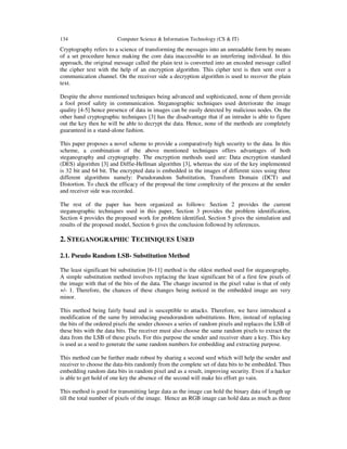 134 Computer Science & Information Technology (CS & IT)
Cryptography refers to a science of transforming the messages into an unreadable form by means
of a set procedure hence making the core data inaccessible to an interfering individual. In this
approach, the original message called the plain text is converted into an encoded message called
the cipher text with the help of an encryption algorithm. This cipher text is then sent over a
communication channel. On the receiver side a decryption algorithm is used to recover the plain
text.
Despite the above mentioned techniques being advanced and sophisticated, none of them provide
a fool proof safety in communication. Steganographic techniques used deteriorate the image
quality [4-5] hence presence of data in images can be easily detected by malicious nodes. On the
other hand cryptographic techniques [3] has the disadvantage that if an intruder is able to figure
out the key then he will be able to decrypt the data. Hence, none of the methods are completely
guaranteed in a stand-alone fashion.
This paper proposes a novel scheme to provide a comparatively high security to the data. In this
scheme, a combination of the above mentioned techniques offers advantages of both
steganography and cryptography. The encryption methods used are: Data encryption standard
(DES) algorithm [3] and Diffie-Hellman algorithm [3], whereas the size of the key implemented
is 32 bit and 64 bit. The encrypted data is embedded in the images of different sizes using three
different algorithms namely: Pseudorandom Substitution, Transform Domain (DCT) and
Distortion. To check the efficacy of the proposal the time complexity of the process at the sender
and receiver side was recorded.
The rest of the paper has been organized as follows: Section 2 provides the current
steganographic techniques used in this paper, Section 3 provides the problem identification,
Section 4 provides the proposed work for problem identified, Section 5 gives the simulation and
results of the proposed model, Section 6 gives the conclusion followed by references.
2. STEGANOGRAPHIC TECHNIQUES USED
2.1. Pseudo Random LSB- Substitution Method
The least significant bit substitution [6-11] method is the oldest method used for steganography.
A simple substitution method involves replacing the least significant bit of a first few pixels of
the image with that of the bits of the data. The change incurred in the pixel value is that of only
+/- 1. Therefore, the chances of these changes being noticed in the embedded image are very
minor.
This method being fairly banal and is susceptible to attacks. Therefore, we have introduced a
modification of the same by introducing pseudorandom substitutions. Here, instead of replacing
the bits of the ordered pixels the sender chooses a series of random pixels and replaces the LSB of
these bits with the data bits. The receiver must also choose the same random pixels to extract the
data from the LSB of these pixels. For this purpose the sender and receiver share a key. This key
is used as a seed to generate the same random numbers for embedding and extracting purpose.
This method can be further made robust by sharing a second seed which will help the sender and
receiver to choose the data-bits randomly from the complete set of data bits to be embedded. Thus
embedding random data bits in random pixel and as a result, improving security. Even if a hacker
is able to get hold of one key the absence of the second will make his effort go vain.
This method is good for transmitting large data as the image can hold the binary data of length up
till the total number of pixels of the image. Hence an RGB image can hold data as much as three
 