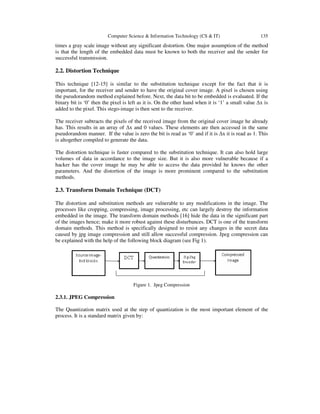Computer Science & Information Technology (CS & IT) 135
times a gray scale image without any significant distortion. One major assumption of the method
is that the length of the embedded data must be known to both the receiver and the sender for
successful transmission.
2.2. Distortion Technique
This technique [12-15] is similar to the substitution technique except for the fact that it is
important, for the receiver and sender to have the original cover image. A pixel is chosen using
the pseudorandom method explained before. Next, the data bit to be embedded is evaluated. If the
binary bit is ‘0’ then the pixel is left as it is. On the other hand when it is ‘1’ a small value ∆x is
added to the pixel. This stego-image is then sent to the receiver.
The receiver subtracts the pixels of the received image from the original cover image he already
has. This results in an array of ∆x and 0 values. These elements are then accessed in the same
pseudorandom manner. If the value is zero the bit is read as ‘0’ and if it is ∆x it is read as 1. This
is altogether compiled to generate the data.
The distortion technique is faster compared to the substitution technique. It can also hold large
volumes of data in accordance to the image size. But it is also more vulnerable because if a
hacker has the cover image he may be able to access the data provided he knows the other
parameters. And the distortion of the image is more prominent compared to the substitution
methods.
2.3. Transform Domain Technique (DCT)
The distortion and substitution methods are vulnerable to any modifications in the image. The
processes like cropping, compressing, image processing, etc can largely destroy the information
embedded in the image. The transform domain methods [16] hide the data in the significant part
of the images hence; make it more robust against these disturbances. DCT is one of the transform
domain methods. This method is specifically designed to resist any changes in the secret data
caused by jpg image compression and still allow successful compression. Jpeg compression can
be explained with the help of the following block diagram (see Fig 1).
Figure 1. Jpeg Compression
2.3.1. JPEG Compression
The Quantization matrix used at the step of quantization is the most important element of the
process. It is a standard matrix given by:
 