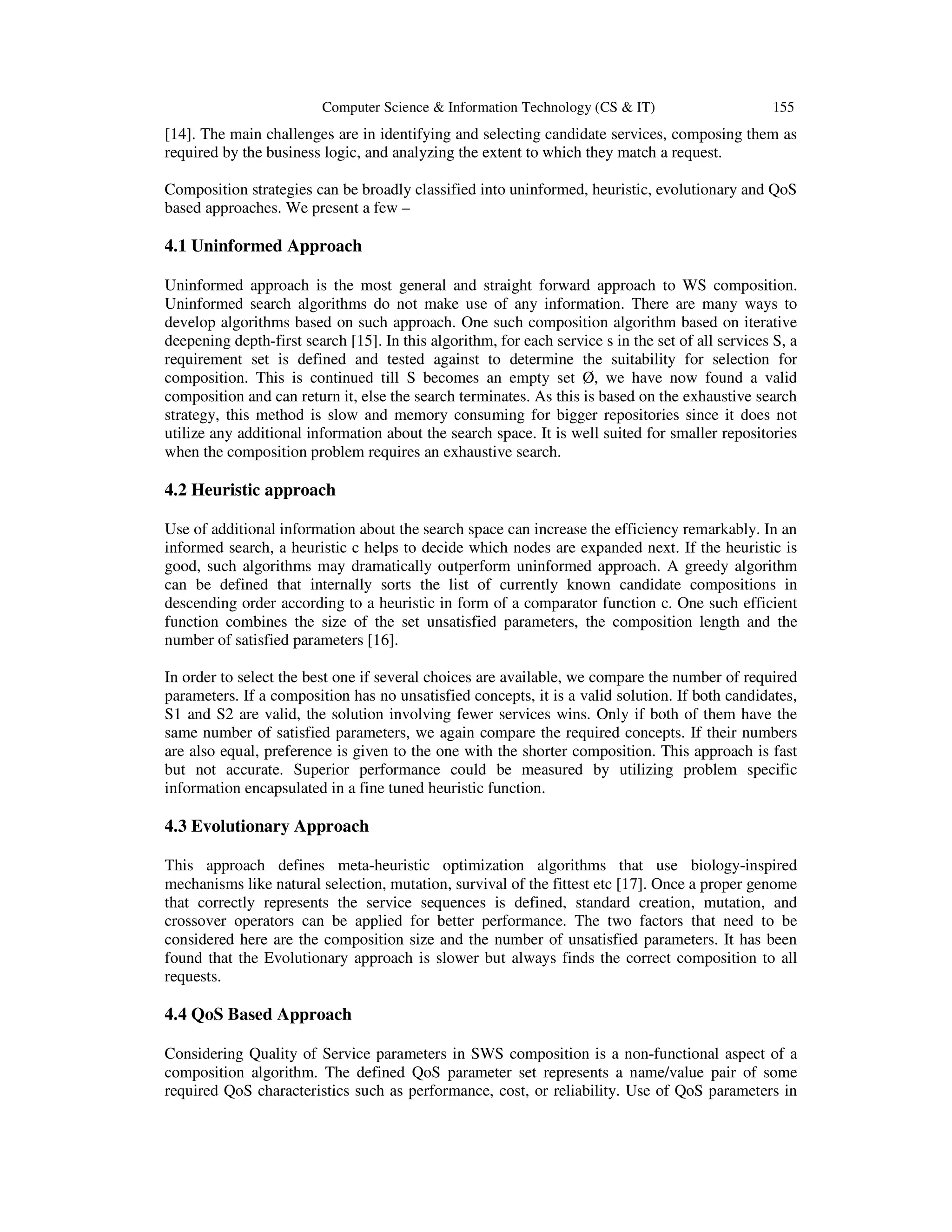 Computer Science & Information Technology (CS & IT) 155
[14]. The main challenges are in identifying and selecting candidate services, composing them as
required by the business logic, and analyzing the extent to which they match a request.
Composition strategies can be broadly classified into uninformed, heuristic, evolutionary and QoS
based approaches. We present a few –
4.1 Uninformed Approach
Uninformed approach is the most general and straight forward approach to WS composition.
Uninformed search algorithms do not make use of any information. There are many ways to
develop algorithms based on such approach. One such composition algorithm based on iterative
deepening depth-first search [15]. In this algorithm, for each service s in the set of all services S, a
requirement set is defined and tested against to determine the suitability for selection for
composition. This is continued till S becomes an empty set Ø, we have now found a valid
composition and can return it, else the search terminates. As this is based on the exhaustive search
strategy, this method is slow and memory consuming for bigger repositories since it does not
utilize any additional information about the search space. It is well suited for smaller repositories
when the composition problem requires an exhaustive search.
4.2 Heuristic approach
Use of additional information about the search space can increase the efficiency remarkably. In an
informed search, a heuristic c helps to decide which nodes are expanded next. If the heuristic is
good, such algorithms may dramatically outperform uninformed approach. A greedy algorithm
can be defined that internally sorts the list of currently known candidate compositions in
descending order according to a heuristic in form of a comparator function c. One such efficient
function combines the size of the set unsatisfied parameters, the composition length and the
number of satisfied parameters [16].
In order to select the best one if several choices are available, we compare the number of required
parameters. If a composition has no unsatisfied concepts, it is a valid solution. If both candidates,
S1 and S2 are valid, the solution involving fewer services wins. Only if both of them have the
same number of satisfied parameters, we again compare the required concepts. If their numbers
are also equal, preference is given to the one with the shorter composition. This approach is fast
but not accurate. Superior performance could be measured by utilizing problem specific
information encapsulated in a fine tuned heuristic function.
4.3 Evolutionary Approach
This approach defines meta-heuristic optimization algorithms that use biology-inspired
mechanisms like natural selection, mutation, survival of the fittest etc [17]. Once a proper genome
that correctly represents the service sequences is defined, standard creation, mutation, and
crossover operators can be applied for better performance. The two factors that need to be
considered here are the composition size and the number of unsatisfied parameters. It has been
found that the Evolutionary approach is slower but always finds the correct composition to all
requests.
4.4 QoS Based Approach
Considering Quality of Service parameters in SWS composition is a non-functional aspect of a
composition algorithm. The defined QoS parameter set represents a name/value pair of some
required QoS characteristics such as performance, cost, or reliability. Use of QoS parameters in
 