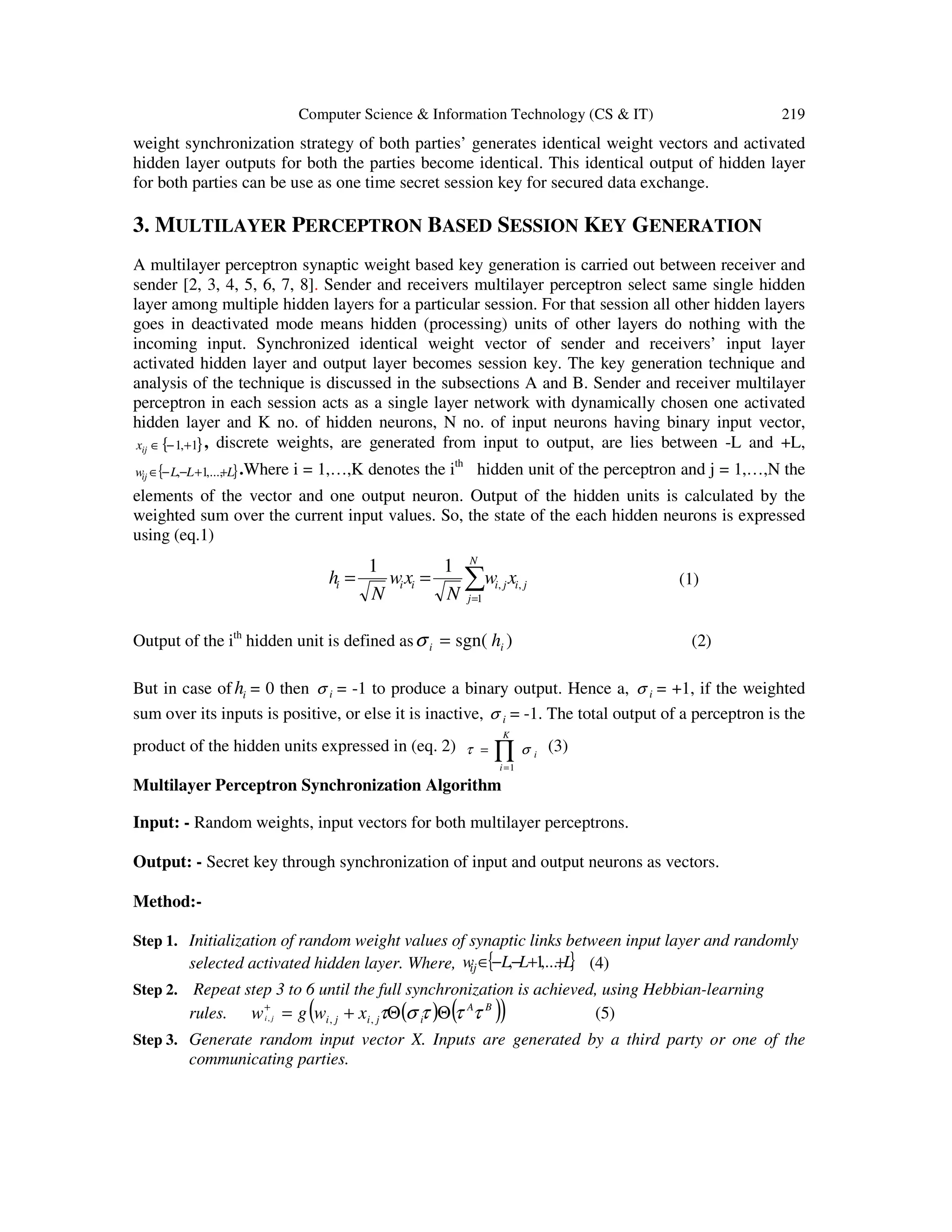 Computer Science & Information Technology (CS & IT) 219
weight synchronization strategy of both parties’ generates identical weight vectors and activated
hidden layer outputs for both the parties become identical. This identical output of hidden layer
for both parties can be use as one time secret session key for secured data exchange.
3. MULTILAYER PERCEPTRON BASED SESSION KEY GENERATION
A multilayer perceptron synaptic weight based key generation is carried out between receiver and
sender [2, 3, 4, 5, 6, 7, 8]. Sender and receivers multilayer perceptron select same single hidden
layer among multiple hidden layers for a particular session. For that session all other hidden layers
goes in deactivated mode means hidden (processing) units of other layers do nothing with the
incoming input. Synchronized identical weight vector of sender and receivers’ input layer
activated hidden layer and output layer becomes session key. The key generation technique and
analysis of the technique is discussed in the subsections A and B. Sender and receiver multilayer
perceptron in each session acts as a single layer network with dynamically chosen one activated
hidden layer and K no. of hidden neurons, N no. of input neurons having binary input vector,
{ }1,1 +−∈ijx , discrete weights, are generated from input to output, are lies between -L and +L,
{ }LLLwij ++−−∈ ,...,1, .Where i = 1,…,K denotes the ith
hidden unit of the perceptron and j = 1,…,N the
elements of the vector and one output neuron. Output of the hidden units is calculated by the
weighted sum over the current input values. So, the state of the each hidden neurons is expressed
using (eq.1)
ji
N
j
jiiii xw
N
xw
N
h ,
1
,
11
∑=
== (1)
Output of the ith
hidden unit is defined as )sgn( ii h=σ (2)
But in case of ih = 0 then iσ = -1 to produce a binary output. Hence a, iσ = +1, if the weighted
sum over its inputs is positive, or else it is inactive, iσ = -1. The total output of a perceptron is the
product of the hidden units expressed in (eq. 2) ∏=
=
K
i
i
1
στ (3)
Multilayer Perceptron Synchronization Algorithm
Input: - Random weights, input vectors for both multilayer perceptrons.
Output: - Secret key through synchronization of input and output neurons as vectors.
Method:-
Step 1. Initialization of random weight values of synaptic links between input layer and randomly
selected activated hidden layer. Where, { }LLLwij ++−−∈ ,...,1, (4)
Step 2. Repeat step 3 to 6 until the full synchronization is achieved, using Hebbian-learning
rules. ( ) ( )( )BA
ijiji xwgw ji τττστ ΘΘ+=+
,,, (5)
Step 3. Generate random input vector X. Inputs are generated by a third party or one of the
communicating parties.
 