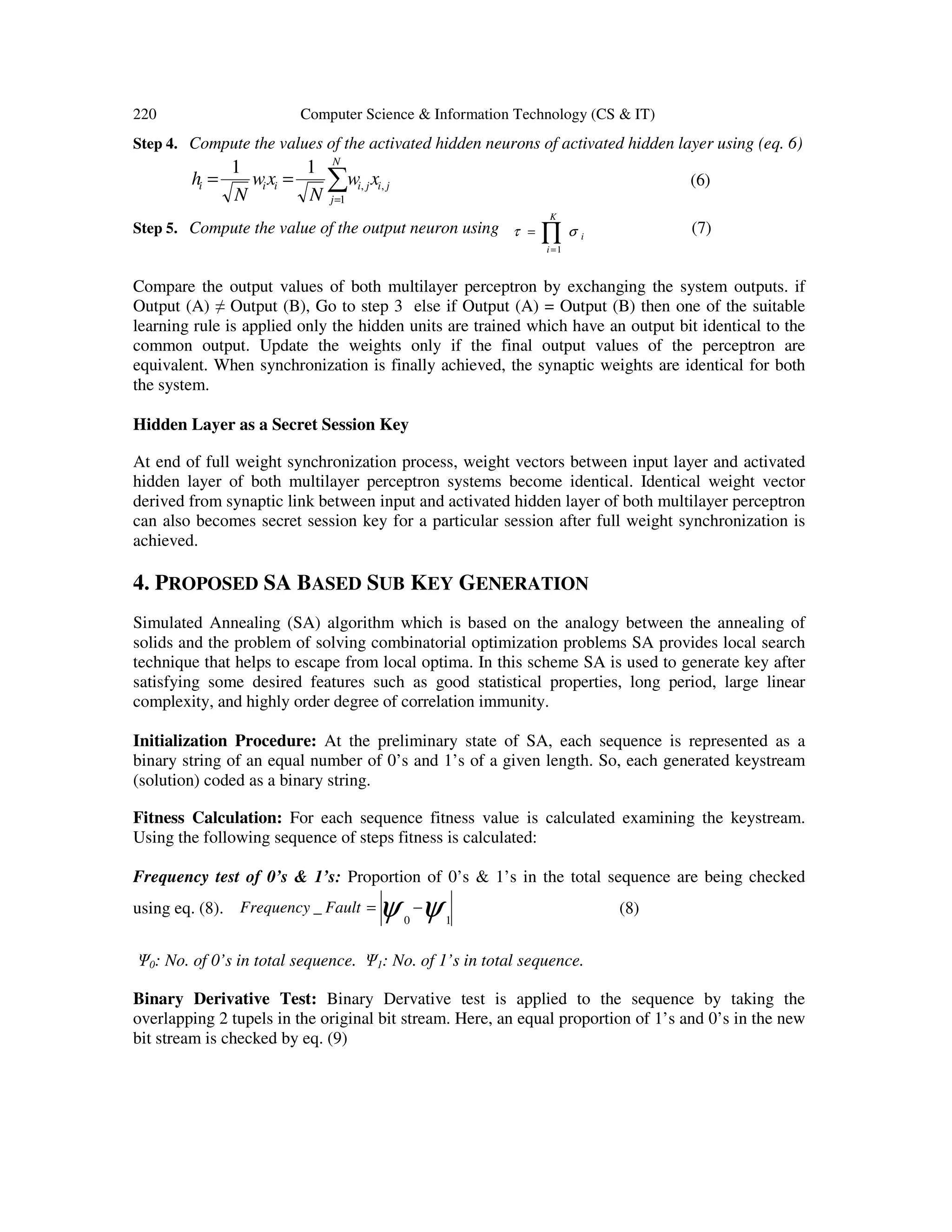220 Computer Science & Information Technology (CS & IT)
Step 4. Compute the values of the activated hidden neurons of activated hidden layer using (eq. 6)
ji
N
j
jiiii xw
N
xw
N
h ,
1
,
11
∑=
== (6)
Step 5. Compute the value of the output neuron using ∏=
=
K
i
i
1
στ (7)
Compare the output values of both multilayer perceptron by exchanging the system outputs. if
Output (A) ≠ Output (B), Go to step 3 else if Output (A) = Output (B) then one of the suitable
learning rule is applied only the hidden units are trained which have an output bit identical to the
common output. Update the weights only if the final output values of the perceptron are
equivalent. When synchronization is finally achieved, the synaptic weights are identical for both
the system.
Hidden Layer as a Secret Session Key
At end of full weight synchronization process, weight vectors between input layer and activated
hidden layer of both multilayer perceptron systems become identical. Identical weight vector
derived from synaptic link between input and activated hidden layer of both multilayer perceptron
can also becomes secret session key for a particular session after full weight synchronization is
achieved.
4. PROPOSED SA BASED SUB KEY GENERATION
Simulated Annealing (SA) algorithm which is based on the analogy between the annealing of
solids and the problem of solving combinatorial optimization problems SA provides local search
technique that helps to escape from local optima. In this scheme SA is used to generate key after
satisfying some desired features such as good statistical properties, long period, large linear
complexity, and highly order degree of correlation immunity.
Initialization Procedure: At the preliminary state of SA, each sequence is represented as a
binary string of an equal number of 0’s and 1’s of a given length. So, each generated keystream
(solution) coded as a binary string.
Fitness Calculation: For each sequence fitness value is calculated examining the keystream.
Using the following sequence of steps fitness is calculated:
Frequency test of 0’s & 1’s: Proportion of 0’s & 1’s in the total sequence are being checked
using eq. (8). ψψ 10
_ −=FaultFrequency (8)
Ψ0: No. of 0’s in total sequence. Ψ1: No. of 1’s in total sequence.
Binary Derivative Test: Binary Dervative test is applied to the sequence by taking the
overlapping 2 tupels in the original bit stream. Here, an equal proportion of 1’s and 0’s in the new
bit stream is checked by eq. (9)
 
