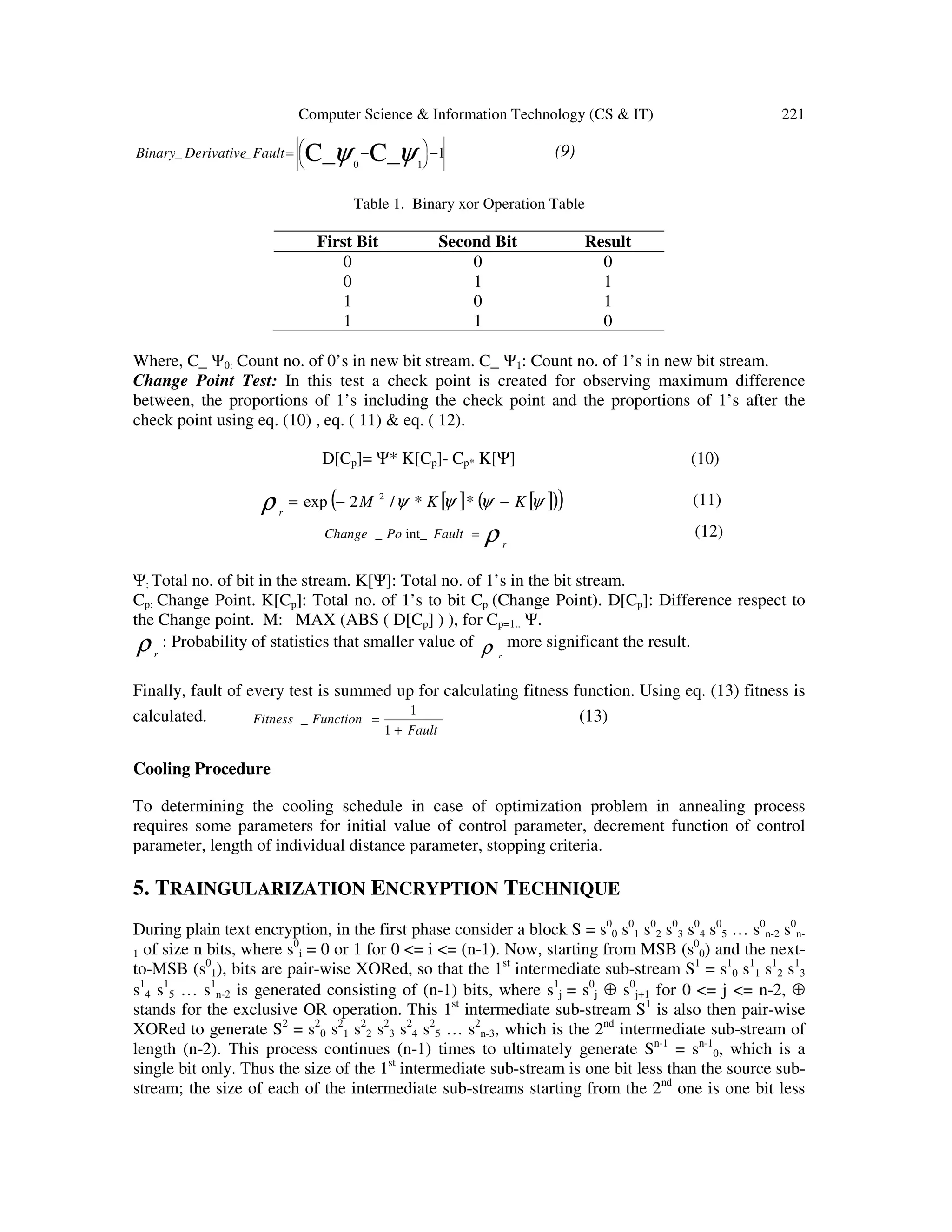 Computer Science & Information Technology (CS & IT) 221
1__ C_C_ 10
−




 −= ψψFaultDerivativeBinary (9)
Table 1. Binary xor Operation Table
First Bit Second Bit Result
0 0 0
0 1 1
1 0 1
1 1 0
Where, C_ Ψ0: Count no. of 0’s in new bit stream. C_ Ψ1: Count no. of 1’s in new bit stream.
Change Point Test: In this test a check point is created for observing maximum difference
between, the proportions of 1’s including the check point and the proportions of 1’s after the
check point using eq. (10) , eq. ( 11) & eq. ( 12).
D[Cp]= Ψ* K[Cp]- Cp* K[Ψ] (10)
[ ] [ ]( )( )ψψψψρ KKM
r
−−= **/2exp 2
(11)
ρ r
FaultPoChange =int__ (12)
Ψ: Total no. of bit in the stream. K[Ψ]: Total no. of 1’s in the bit stream.
Cp: Change Point. K[Cp]: Total no. of 1’s to bit Cp (Change Point). D[Cp]: Difference respect to
the Change point. M: MAX (ABS ( D[Cp] ) ), for Cp=1.. Ψ.
ρr
: Probability of statistics that smaller value of ρ r
more significant the result.
Finally, fault of every test is summed up for calculating fitness function. Using eq. (13) fitness is
calculated.
Fault
FunctionFitness
+
=
1
1
_ (13)
Cooling Procedure
To determining the cooling schedule in case of optimization problem in annealing process
requires some parameters for initial value of control parameter, decrement function of control
parameter, length of individual distance parameter, stopping criteria.
5. TRAINGULARIZATION ENCRYPTION TECHNIQUE
During plain text encryption, in the first phase consider a block S = s0
0 s0
1 s0
2 s0
3 s0
4 s0
5 … s0
n-2 s0
n-
1 of size n bits, where s0
i = 0 or 1 for 0 <= i <= (n-1). Now, starting from MSB (s0
0) and the next-
to-MSB (s0
1), bits are pair-wise XORed, so that the 1st
intermediate sub-stream S1
= s1
0 s1
1 s1
2 s1
3
s1
4 s1
5 … s1
n-2 is generated consisting of (n-1) bits, where s1
j = s0
j ⊕ s0
j+1 for 0 <= j <= n-2, ⊕
stands for the exclusive OR operation. This 1st
intermediate sub-stream S1
is also then pair-wise
XORed to generate S2
= s2
0 s2
1 s2
2 s2
3 s2
4 s2
5 … s2
n-3, which is the 2nd
intermediate sub-stream of
length (n-2). This process continues (n-1) times to ultimately generate Sn-1
= sn-1
0, which is a
single bit only. Thus the size of the 1st
intermediate sub-stream is one bit less than the source sub-
stream; the size of each of the intermediate sub-streams starting from the 2nd
one is one bit less
 