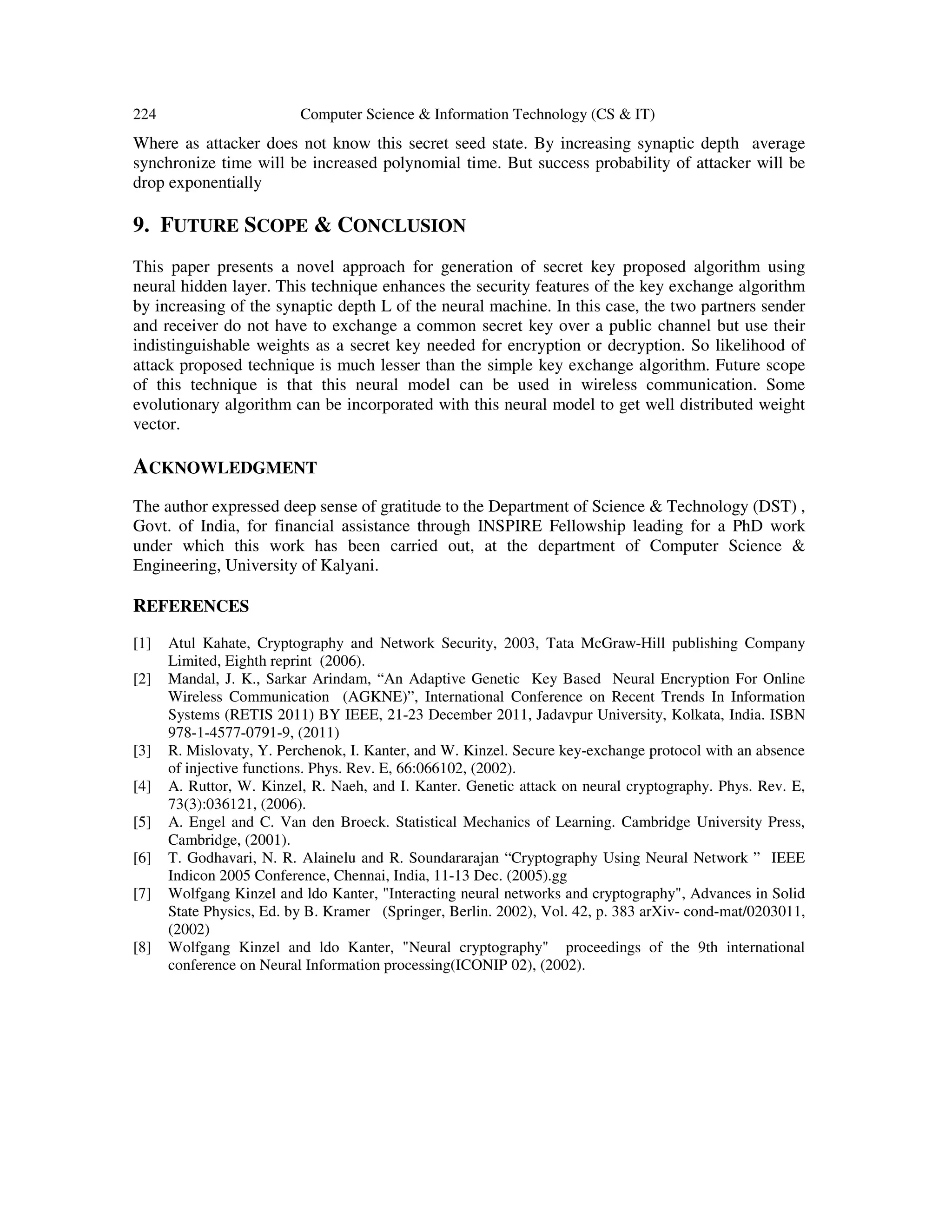 224 Computer Science & Information Technology (CS & IT)
Where as attacker does not know this secret seed state. By increasing synaptic depth average
synchronize time will be increased polynomial time. But success probability of attacker will be
drop exponentially
9. FUTURE SCOPE & CONCLUSION
This paper presents a novel approach for generation of secret key proposed algorithm using
neural hidden layer. This technique enhances the security features of the key exchange algorithm
by increasing of the synaptic depth L of the neural machine. In this case, the two partners sender
and receiver do not have to exchange a common secret key over a public channel but use their
indistinguishable weights as a secret key needed for encryption or decryption. So likelihood of
attack proposed technique is much lesser than the simple key exchange algorithm. Future scope
of this technique is that this neural model can be used in wireless communication. Some
evolutionary algorithm can be incorporated with this neural model to get well distributed weight
vector.
ACKNOWLEDGMENT
The author expressed deep sense of gratitude to the Department of Science & Technology (DST) ,
Govt. of India, for financial assistance through INSPIRE Fellowship leading for a PhD work
under which this work has been carried out, at the department of Computer Science &
Engineering, University of Kalyani.
REFERENCES
[1] Atul Kahate, Cryptography and Network Security, 2003, Tata McGraw-Hill publishing Company
Limited, Eighth reprint (2006).
[2] Mandal, J. K., Sarkar Arindam, “An Adaptive Genetic Key Based Neural Encryption For Online
Wireless Communication (AGKNE)”, International Conference on Recent Trends In Information
Systems (RETIS 2011) BY IEEE, 21-23 December 2011, Jadavpur University, Kolkata, India. ISBN
978-1-4577-0791-9, (2011)
[3] R. Mislovaty, Y. Perchenok, I. Kanter, and W. Kinzel. Secure key-exchange protocol with an absence
of injective functions. Phys. Rev. E, 66:066102, (2002).
[4] A. Ruttor, W. Kinzel, R. Naeh, and I. Kanter. Genetic attack on neural cryptography. Phys. Rev. E,
73(3):036121, (2006).
[5] A. Engel and C. Van den Broeck. Statistical Mechanics of Learning. Cambridge University Press,
Cambridge, (2001).
[6] T. Godhavari, N. R. Alainelu and R. Soundararajan “Cryptography Using Neural Network ” IEEE
Indicon 2005 Conference, Chennai, India, 11-13 Dec. (2005).gg
[7] Wolfgang Kinzel and ldo Kanter, "Interacting neural networks and cryptography", Advances in Solid
State Physics, Ed. by B. Kramer (Springer, Berlin. 2002), Vol. 42, p. 383 arXiv- cond-mat/0203011,
(2002)
[8] Wolfgang Kinzel and ldo Kanter, "Neural cryptography" proceedings of the 9th international
conference on Neural Information processing(ICONIP 02), (2002).
 
