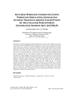 Jan Zizka (Eds) : CCSIT, SIPP, AISC, PDCTA - 2013
pp. 217–224, 2013. © CS & IT-CSCP 2013 DOI : 10.5121/csit.2013.3624
SECURED WIRELESS COMMUNICATION
THROUGH SIMULATED ANNEALING
GUIDED TRAINGULARIZED ENCRYPTION
BY MULTILAYER PERCEPTRON
GENERATED SESSION KEY (SATMLP)
Arindam Sarkar and J. K. Mandal
Department of Computer Science & Engineering,
University of Kalyani, Kalyani-741235,
Nadia, West Bengal, India.
{arindam.vb, jkm.cse}@gmail.com
ABSTRACT
In this paper, simulated annealing guided traingularized encryption using multilayer perceptron
generated session key (SATMLP) has been proposed for secured wireless communication. Both
sender and receiver station uses identical multilayer perceptron and depending on the final
output of the both side multilayer perceptron, weights vector of hidden layer get tuned in both
ends. After this tunning step both perceptrons generates identical weight vectors which is
consider as an one time session key. In the 1st level of encryption process traingularized sub
key1 is use to encrypt the plain text. In 2nd level of encryption simulated annealing method
helps to generates sub key 2 for further encryption of 1st level generated traingularized
encrypted text. Finally multilayer perceptron generated one time session key is used to perform
3rd level of encryption of 2nd level generated encrypted text. Recipient will use same identical
multilayer perceptron guided session key for performing deciphering process for getting the
simulated annealing guided intermediate cipher text. Then using sub key 2 deciphering
technique is performed to get traingularized encrypted text. Finally sub key 1 is used to
generate the plain text. In this proposed technique session key is not transmitted over public
channel apart from few data transfers are needed for weight simulation process. Because after
synchronization process both multilayer perceptron generates identical weight vector which
acts as a session key. Parametric tests are done and results are compared in terms of Chi-
Square test, response time in transmission with some existing classical techniques, which shows
comparable results for the proposed system.
KEYWORDS
multilayer perceptron; simulated annealing; traingularized; session key; wireless
communication.
 