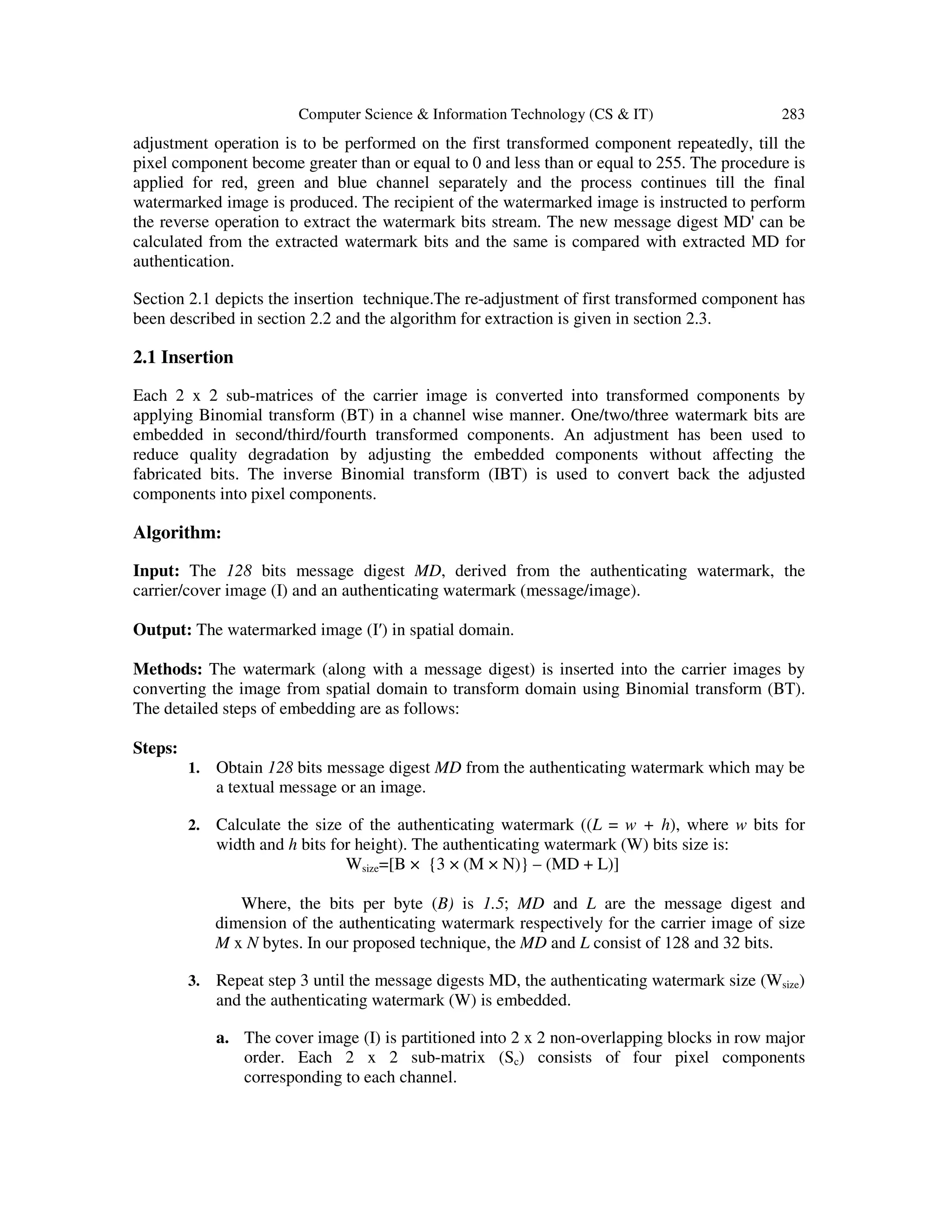 Computer Science & Information Technology (CS & IT) 283
adjustment operation is to be performed on the first transformed component repeatedly, till the
pixel component become greater than or equal to 0 and less than or equal to 255. The procedure is
applied for red, green and blue channel separately and the process continues till the final
watermarked image is produced. The recipient of the watermarked image is instructed to perform
the reverse operation to extract the watermark bits stream. The new message digest MD' can be
calculated from the extracted watermark bits and the same is compared with extracted MD for
authentication.
Section 2.1 depicts the insertion technique.The re-adjustment of first transformed component has
been described in section 2.2 and the algorithm for extraction is given in section 2.3.
2.1 Insertion
Each 2 x 2 sub-matrices of the carrier image is converted into transformed components by
applying Binomial transform (BT) in a channel wise manner. One/two/three watermark bits are
embedded in second/third/fourth transformed components. An adjustment has been used to
reduce quality degradation by adjusting the embedded components without affecting the
fabricated bits. The inverse Binomial transform (IBT) is used to convert back the adjusted
components into pixel components.
Algorithm:
Input: The 128 bits message digest MD, derived from the authenticating watermark, the
carrier/cover image (I) and an authenticating watermark (message/image).
Output: The watermarked image (I′) in spatial domain.
Methods: The watermark (along with a message digest) is inserted into the carrier images by
converting the image from spatial domain to transform domain using Binomial transform (BT).
The detailed steps of embedding are as follows:
Steps:
1. Obtain 128 bits message digest MD from the authenticating watermark which may be
a textual message or an image.
2. Calculate the size of the authenticating watermark ((L = w + h), where w bits for
width and h bits for height). The authenticating watermark (W) bits size is:
Wsize=[B × {3 × (M × N)} – (MD + L)]
Where, the bits per byte (B) is 1.5; MD and L are the message digest and
dimension of the authenticating watermark respectively for the carrier image of size
M x N bytes. In our proposed technique, the MD and L consist of 128 and 32 bits.
3. Repeat step 3 until the message digests MD, the authenticating watermark size (Wsize)
and the authenticating watermark (W) is embedded.
a. The cover image (I) is partitioned into 2 x 2 non-overlapping blocks in row major
order. Each 2 x 2 sub-matrix (Sc) consists of four pixel components
corresponding to each channel.
 