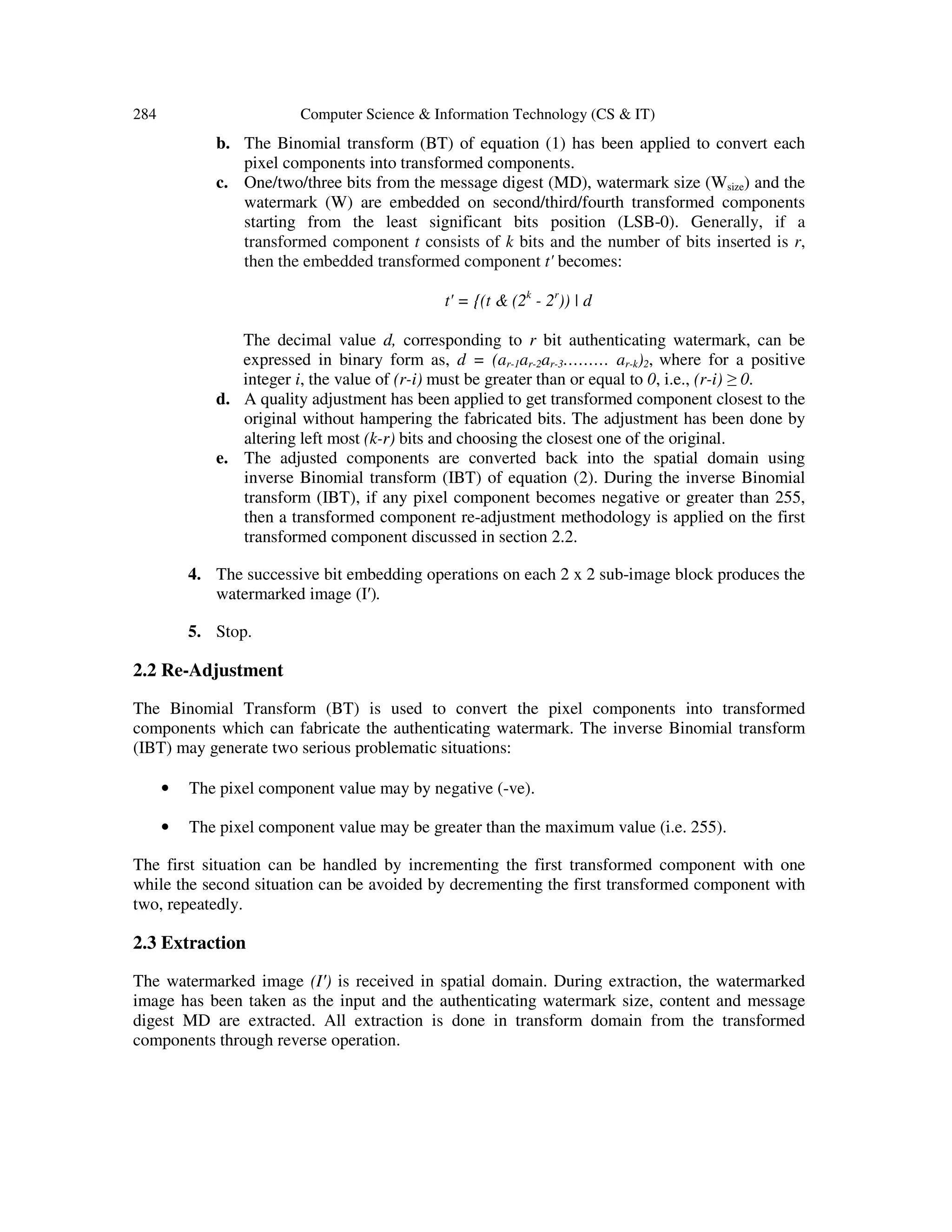 284 Computer Science & Information Technology (CS & IT)
b. The Binomial transform (BT) of equation (1) has been applied to convert each
pixel components into transformed components.
c. One/two/three bits from the message digest (MD), watermark size (Wsize) and the
watermark (W) are embedded on second/third/fourth transformed components
starting from the least significant bits position (LSB-0). Generally, if a
transformed component t consists of k bits and the number of bits inserted is r,
then the embedded transformed component t' becomes:
t' = {(t & (2k
- 2r
)) | d
The decimal value d, corresponding to r bit authenticating watermark, can be
expressed in binary form as, d = (ar-1ar-2ar-3……… ar-k)2, where for a positive
integer i, the value of (r-i) must be greater than or equal to 0, i.e., (r-i) ≥ 0.
d. A quality adjustment has been applied to get transformed component closest to the
original without hampering the fabricated bits. The adjustment has been done by
altering left most (k-r) bits and choosing the closest one of the original.
e. The adjusted components are converted back into the spatial domain using
inverse Binomial transform (IBT) of equation (2). During the inverse Binomial
transform (IBT), if any pixel component becomes negative or greater than 255,
then a transformed component re-adjustment methodology is applied on the first
transformed component discussed in section 2.2.
4. The successive bit embedding operations on each 2 x 2 sub-image block produces the
watermarked image (I′).
5. Stop.
2.2 Re-Adjustment
The Binomial Transform (BT) is used to convert the pixel components into transformed
components which can fabricate the authenticating watermark. The inverse Binomial transform
(IBT) may generate two serious problematic situations:
• The pixel component value may by negative (-ve).
• The pixel component value may be greater than the maximum value (i.e. 255).
The first situation can be handled by incrementing the first transformed component with one
while the second situation can be avoided by decrementing the first transformed component with
two, repeatedly.
2.3 Extraction
The watermarked image (I′) is received in spatial domain. During extraction, the watermarked
image has been taken as the input and the authenticating watermark size, content and message
digest MD are extracted. All extraction is done in transform domain from the transformed
components through reverse operation.
 