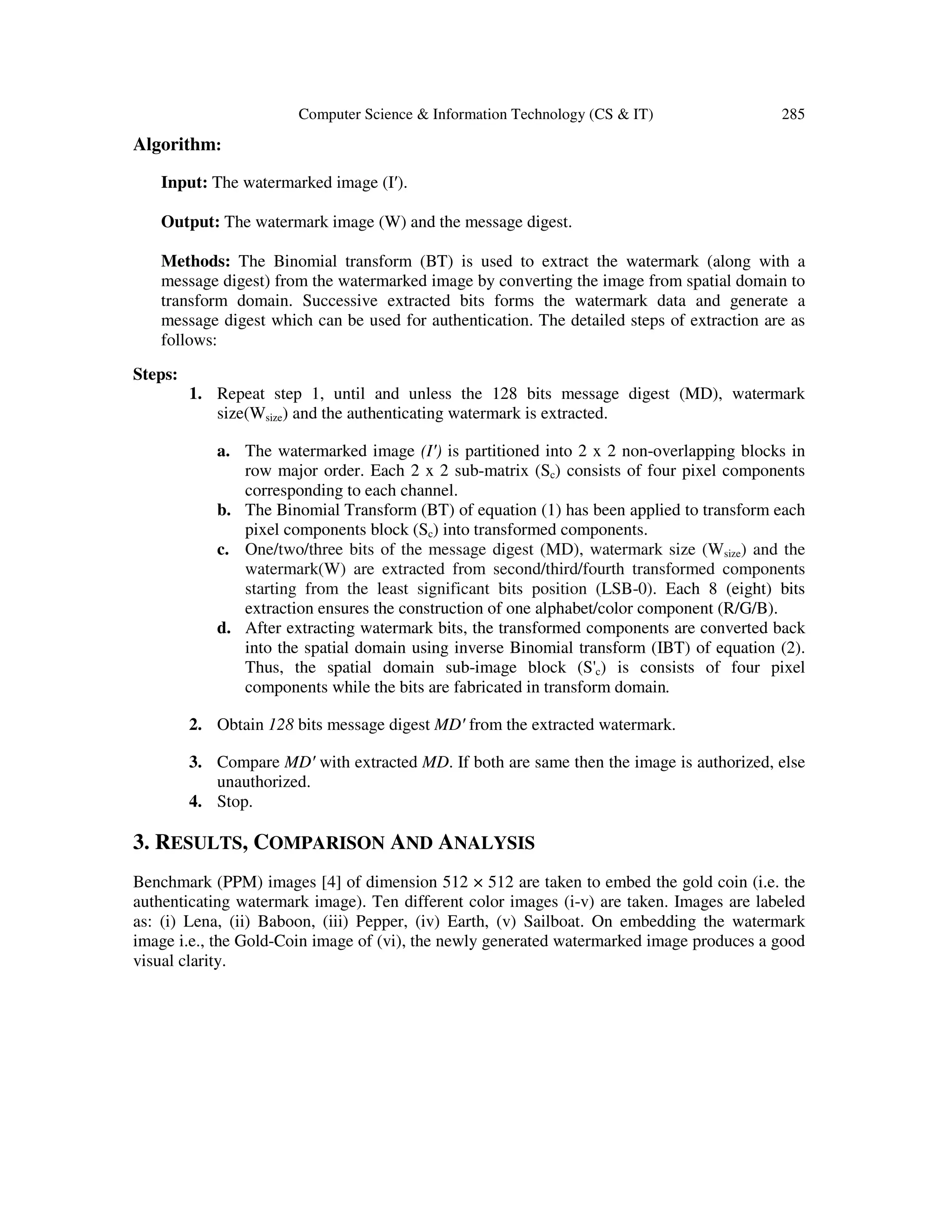 Computer Science & Information Technology (CS & IT) 285
Algorithm:
Input: The watermarked image (I′).
Output: The watermark image (W) and the message digest.
Methods: The Binomial transform (BT) is used to extract the watermark (along with a
message digest) from the watermarked image by converting the image from spatial domain to
transform domain. Successive extracted bits forms the watermark data and generate a
message digest which can be used for authentication. The detailed steps of extraction are as
follows:
Steps:
1. Repeat step 1, until and unless the 128 bits message digest (MD), watermark
size(Wsize) and the authenticating watermark is extracted.
a. The watermarked image (I′) is partitioned into 2 x 2 non-overlapping blocks in
row major order. Each 2 x 2 sub-matrix (Sc) consists of four pixel components
corresponding to each channel.
b. The Binomial Transform (BT) of equation (1) has been applied to transform each
pixel components block (Sc) into transformed components.
c. One/two/three bits of the message digest (MD), watermark size (Wsize) and the
watermark(W) are extracted from second/third/fourth transformed components
starting from the least significant bits position (LSB-0). Each 8 (eight) bits
extraction ensures the construction of one alphabet/color component (R/G/B).
d. After extracting watermark bits, the transformed components are converted back
into the spatial domain using inverse Binomial transform (IBT) of equation (2).
Thus, the spatial domain sub-image block (S'c) is consists of four pixel
components while the bits are fabricated in transform domain.
2. Obtain 128 bits message digest MD′ from the extracted watermark.
3. Compare MD′ with extracted MD. If both are same then the image is authorized, else
unauthorized.
4. Stop.
3. RESULTS, COMPARISON AND ANALYSIS
Benchmark (PPM) images [4] of dimension 512 × 512 are taken to embed the gold coin (i.e. the
authenticating watermark image). Ten different color images (i-v) are taken. Images are labeled
as: (i) Lena, (ii) Baboon, (iii) Pepper, (iv) Earth, (v) Sailboat. On embedding the watermark
image i.e., the Gold-Coin image of (vi), the newly generated watermarked image produces a good
visual clarity.
 