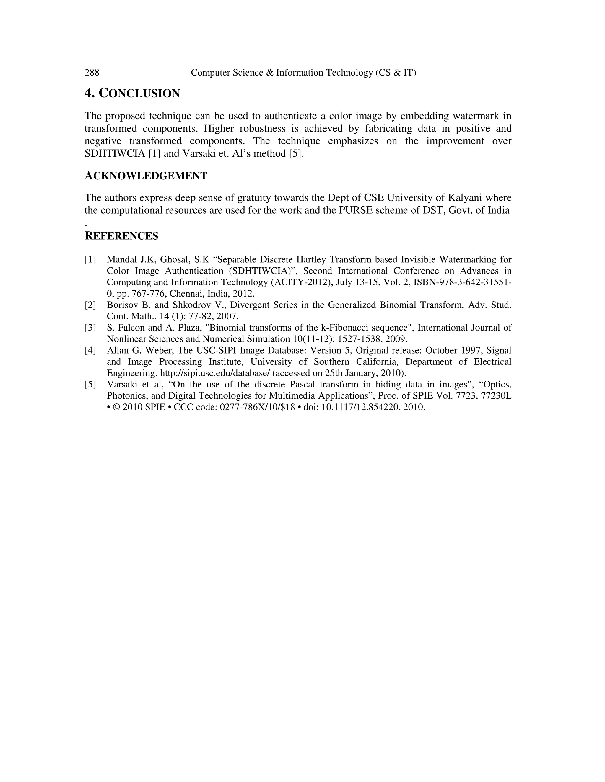 288 Computer Science & Information Technology (CS & IT)
4. CONCLUSION
The proposed technique can be used to authenticate a color image by embedding watermark in
transformed components. Higher robustness is achieved by fabricating data in positive and
negative transformed components. The technique emphasizes on the improvement over
SDHTIWCIA [1] and Varsaki et. Al’s method [5].
ACKNOWLEDGEMENT
The authors express deep sense of gratuity towards the Dept of CSE University of Kalyani where
the computational resources are used for the work and the PURSE scheme of DST, Govt. of India
.
REFERENCES
[1] Mandal J.K, Ghosal, S.K “Separable Discrete Hartley Transform based Invisible Watermarking for
Color Image Authentication (SDHTIWCIA)”, Second International Conference on Advances in
Computing and Information Technology (ACITY-2012), July 13-15, Vol. 2, ISBN-978-3-642-31551-
0, pp. 767-776, Chennai, India, 2012.
[2] Borisov B. and Shkodrov V., Divergent Series in the Generalized Binomial Transform, Adv. Stud.
Cont. Math., 14 (1): 77-82, 2007.
[3] S. Falcon and A. Plaza, "Binomial transforms of the k-Fibonacci sequence", International Journal of
Nonlinear Sciences and Numerical Simulation 10(11-12): 1527-1538, 2009.
[4] Allan G. Weber, The USC-SIPI Image Database: Version 5, Original release: October 1997, Signal
and Image Processing Institute, University of Southern California, Department of Electrical
Engineering. http://sipi.usc.edu/database/ (accessed on 25th January, 2010).
[5] Varsaki et al, “On the use of the discrete Pascal transform in hiding data in images”, “Optics,
Photonics, and Digital Technologies for Multimedia Applications”, Proc. of SPIE Vol. 7723, 77230L
• © 2010 SPIE • CCC code: 0277-786X/10/$18 • doi: 10.1117/12.854220, 2010.
 