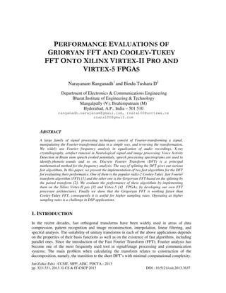 Jan Zizka (Eds) : CCSIT, SIPP, AISC, PDCTA - 2013
pp. 323–331, 2013. © CS & IT-CSCP 2013 DOI : 10.5121/csit.2013.3637
PERFORMANCE EVALUATIONS OF
GRIORYAN FFT AND COOLEY-TUKEY
FFT ONTO XILINX VIRTEX-II PRO AND
VIRTEX-5 FPGAS
Narayanam Ranganadh1
and Bindu Tushara D2
Department of Electronics & Communications Engineering
Bharat Institute of Engineering & Technology
Mangalpally (V), Ibrahimpatnam (M)
Hyderabad, A.P., India – 501 510
ranganadh.narayanam@gmail.com, rnara100@uottawa.ca
rnara100@gmail.com
ABSTRACT
A large family of signal processing techniques consist of Fourier-transforming a signal,
manipulating the Fourier-transformed data in a simple way, and reversing the transformation.
We widely use Fourier frequency analysis in equalization of audio recordings, X-ray
crystallography, artefact removal in Neurological signal and image processing, Voice Activity
Detection in Brain stem speech evoked potentials, speech processing spectrograms are used to
identify phonetic sounds and so on. Discrete Fourier Transform (DFT) is a principal
mathematical method for the frequency analysis. The way of splitting the DFT gives out various
fast algorithms. In this paper, we present the implementation of two fast algorithms for the DFT
for evaluating their performance. One of them is the popular radix-2 Cooley-Tukey fast Fourier
transform algorithm (FFT) [1] and the other one is the Grigoryan FFT based on the splitting by
the paired transform [2]. We evaluate the performance of these algorithms by implementing
them on the Xilinx Virtex-II pro [3] and Virtex-5 [4] FPGAs, by developing our own FFT
processor architectures. Finally we show that the Grigoryan FFT is working fatser than
Cooley-Tukey FFT, consequently it is useful for higher sampling rates. Operating at higher
sampling rates is a challenge in DSP applications.
1. INTRODUCTION
In the recent decades, fast orthogonal transforms have been widely used in areas of data
compression, pattern recognition and image reconstruction, interpolation, linear filtering, and
spectral analysis. The suitability of unitary transforms in each of the above applications depends
on the properties of their basis functions as well as on the existence of fast algorithms, including
parallel ones. Since the introduction of the Fast Fourier Transform (FFT), Fourier analysis has
become one of the most frequently used tool in signal/image processing and communication
systems; The main problem when calculating the transform relates to construction of the
decomposition, namely, the transition to the short DFT’s with minimal computational complexity.
 
