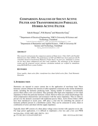 Jan Zizka (Eds) : CCSIT, SIPP, AISC, PDCTA - 2013
pp. 373–382, 2013. © CS & IT-CSCP 2013 DOI : 10.5121/csit.2013.3642
COMPARISON ANALYSIS OF SHUNT ACTIVE
FILTER AND TRANSFORMERLESS PARALLEL
HYBRID ACTIVE FILTER
Sakshi Bangia1
, P.R.Sharma2
and Maneesha Garg3
1,2
Department of Electrical Engineering, YMCA University Of Science and
Technology, Faridabad
1
sakshibangia@gmail.com,2
prsharma1966@gmail.com
3
Department of Humanities and Applied Science , YMCA University Of
Science and Technology, Faridabad
Garg_maneesha@yahoo.com
ABSTRACT
This research work presents the comparison analysis of Shunt Active Filter (SAF) with Parallel
Hybrid Active Filter (PHAF). The performances of SAF and PHAF have been analyzed with PI
controllers based on Synchronous Reference Frame theory. In each case, simulation is carried
out for three phase unbalanced non liner load conditions. The advantages of the designed
system and the proposed current reference calculation methods are verified by simulations
using MATLAB Power system Toolbox.
KEYWORDS
Power quality, shunt active filter, transformer-less shunt hybrid active filter, Total Harmonic
Distortion
1. INTRODUCTION
Harmonics are injected in source current due to the application of non-linear load. These
harmonic currents influence the function of other equipment connected on the similar distribution
feeder, including the harmonic producing loads. Among number of solutions conventionally
passive filters offers a low cost solution. They generally offer high series impedance or low shunt
impedance to block the particular harmonic content. However there are certain disadvantages like
fixed compensation characteristics and resonances with the source impedance. Thus in orders to
prevail over the demerits associated with traditional passive filters, Active Power Filters (APF)
have been introduced in recent years. APF plays a vital role for controlling the amount of
harmonic pollution present in a distribution system. They can be connected in series, shunt or
combination of series and shunt with the supply impedance.
Typically shunt APF consists of a three phase voltage source inverter with capacitor on dc side.
For large power applications, it is difficult to implement a low loss and a low cost PWM
 