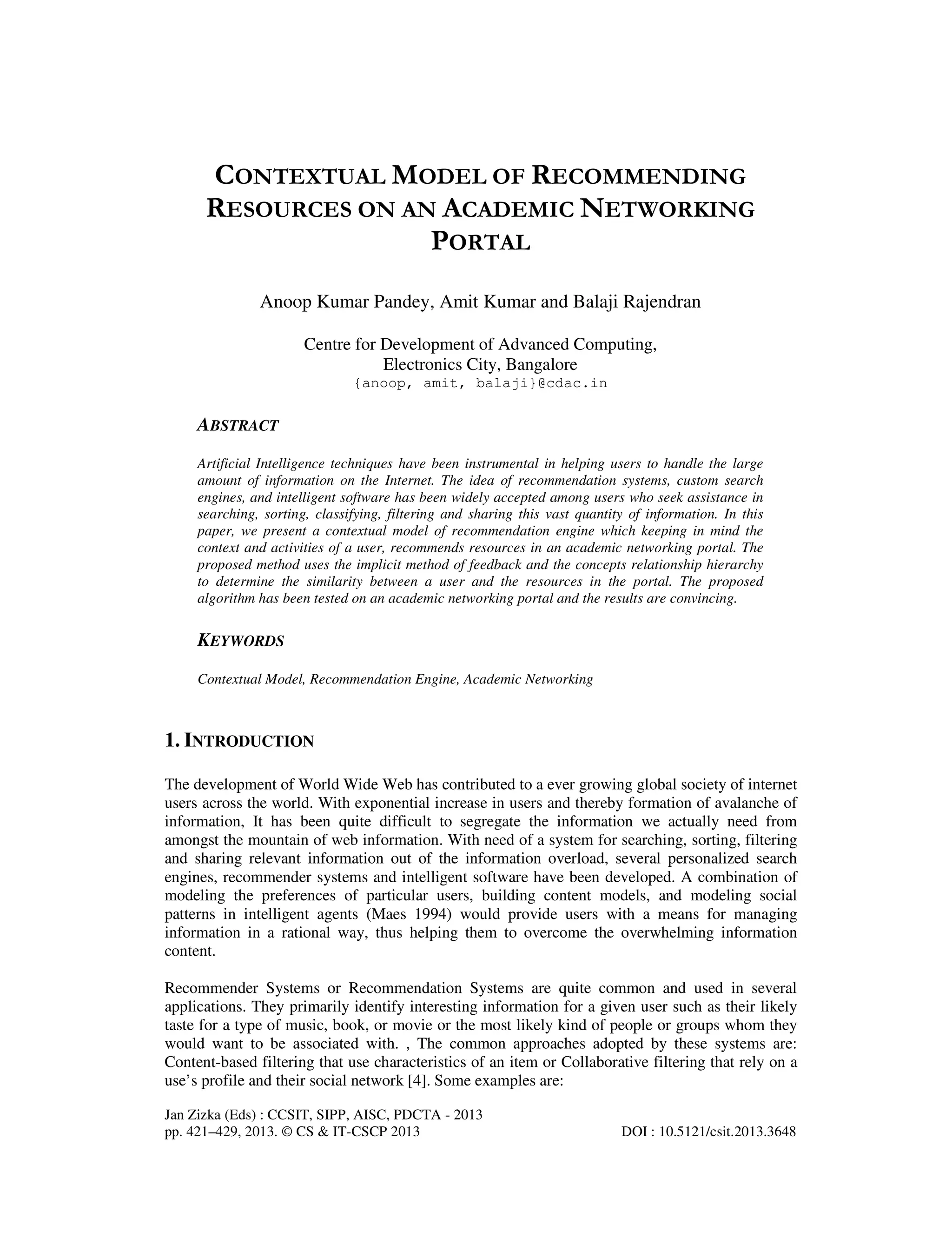 Jan Zizka (Eds) : CCSIT, SIPP, AISC, PDCTA - 2013
pp. 421–429, 2013. © CS & IT-CSCP 2013 DOI : 10.5121/csit.2013.3648
CONTEXTUAL MODEL OF RECOMMENDING
RESOURCES ON AN ACADEMIC NETWORKING
PORTAL
Anoop Kumar Pandey, Amit Kumar and Balaji Rajendran
Centre for Development of Advanced Computing,
Electronics City, Bangalore
{anoop, amit, balaji}@cdac.in
ABSTRACT
Artificial Intelligence techniques have been instrumental in helping users to handle the large
amount of information on the Internet. The idea of recommendation systems, custom search
engines, and intelligent software has been widely accepted among users who seek assistance in
searching, sorting, classifying, filtering and sharing this vast quantity of information. In this
paper, we present a contextual model of recommendation engine which keeping in mind the
context and activities of a user, recommends resources in an academic networking portal. The
proposed method uses the implicit method of feedback and the concepts relationship hierarchy
to determine the similarity between a user and the resources in the portal. The proposed
algorithm has been tested on an academic networking portal and the results are convincing.
KEYWORDS
Contextual Model, Recommendation Engine, Academic Networking
1. INTRODUCTION
The development of World Wide Web has contributed to a ever growing global society of internet
users across the world. With exponential increase in users and thereby formation of avalanche of
information, It has been quite difficult to segregate the information we actually need from
amongst the mountain of web information. With need of a system for searching, sorting, filtering
and sharing relevant information out of the information overload, several personalized search
engines, recommender systems and intelligent software have been developed. A combination of
modeling the preferences of particular users, building content models, and modeling social
patterns in intelligent agents (Maes 1994) would provide users with a means for managing
information in a rational way, thus helping them to overcome the overwhelming information
content.
Recommender Systems or Recommendation Systems are quite common and used in several
applications. They primarily identify interesting information for a given user such as their likely
taste for a type of music, book, or movie or the most likely kind of people or groups whom they
would want to be associated with. , The common approaches adopted by these systems are:
Content-based filtering that use characteristics of an item or Collaborative filtering that rely on a
use’s profile and their social network [4]. Some examples are:
 