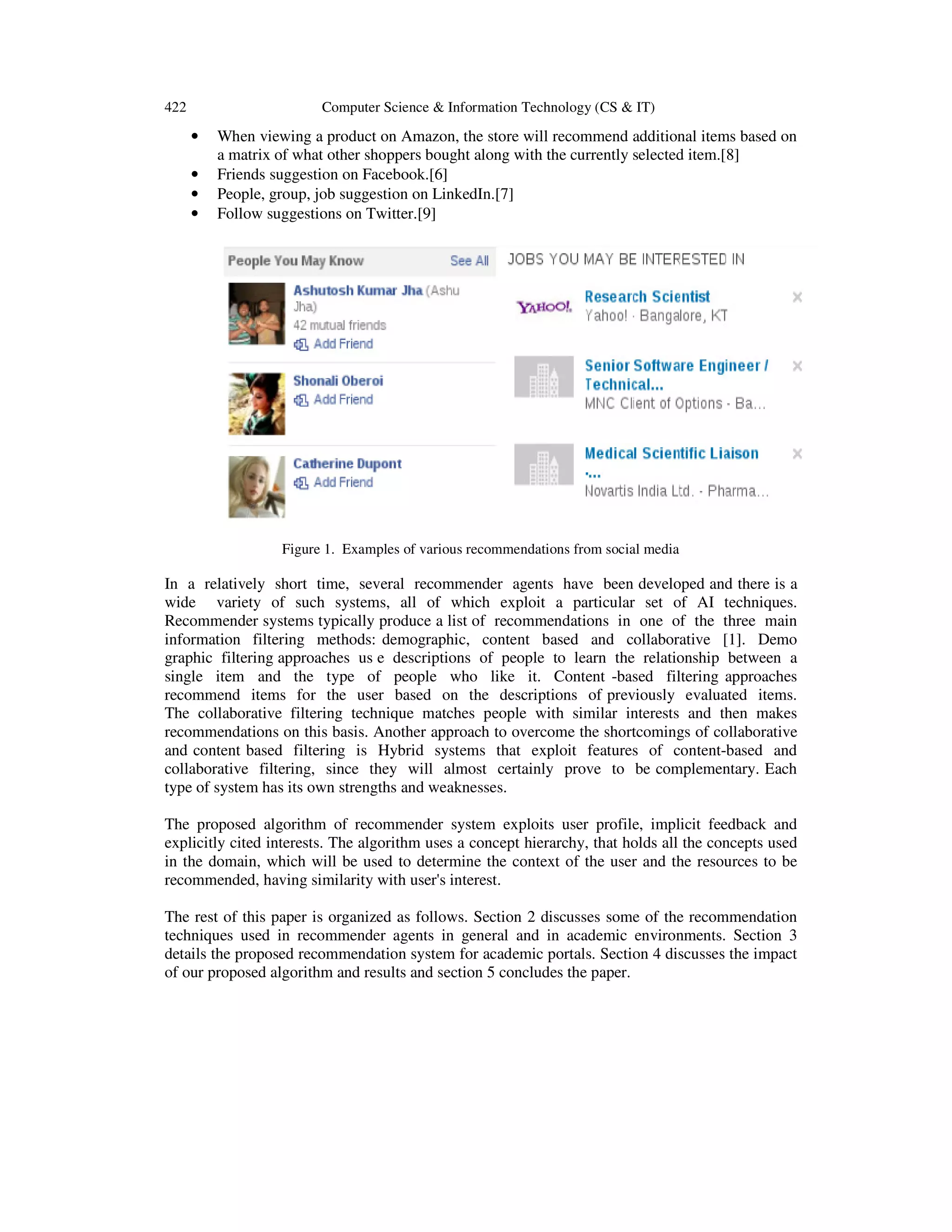 422 Computer Science & Information Technology (CS & IT)
• When viewing a product on Amazon, the store will recommend additional items based on
a matrix of what other shoppers bought along with the currently selected item.[8]
• Friends suggestion on Facebook.[6]
• People, group, job suggestion on LinkedIn.[7]
• Follow suggestions on Twitter.[9]
Figure 1. Examples of various recommendations from social media
In a relatively short time, several recommender agents have been developed and there is a
wide variety of such systems, all of which exploit a particular set of AI techniques.
Recommender systems typically produce a list of recommendations in one of the three main
information filtering methods: demographic, content based and collaborative [1]. Demo
graphic filtering approaches us e descriptions of people to learn the relationship between a
single item and the type of people who like it. Content -based filtering approaches
recommend items for the user based on the descriptions of previously evaluated items.
The collaborative filtering technique matches people with similar interests and then makes
recommendations on this basis. Another approach to overcome the shortcomings of collaborative
and content based filtering is Hybrid systems that exploit features of content-based and
collaborative filtering, since they will almost certainly prove to be complementary. Each
type of system has its own strengths and weaknesses.
The proposed algorithm of recommender system exploits user profile, implicit feedback and
explicitly cited interests. The algorithm uses a concept hierarchy, that holds all the concepts used
in the domain, which will be used to determine the context of the user and the resources to be
recommended, having similarity with user's interest.
The rest of this paper is organized as follows. Section 2 discusses some of the recommendation
techniques used in recommender agents in general and in academic environments. Section 3
details the proposed recommendation system for academic portals. Section 4 discusses the impact
of our proposed algorithm and results and section 5 concludes the paper.
 