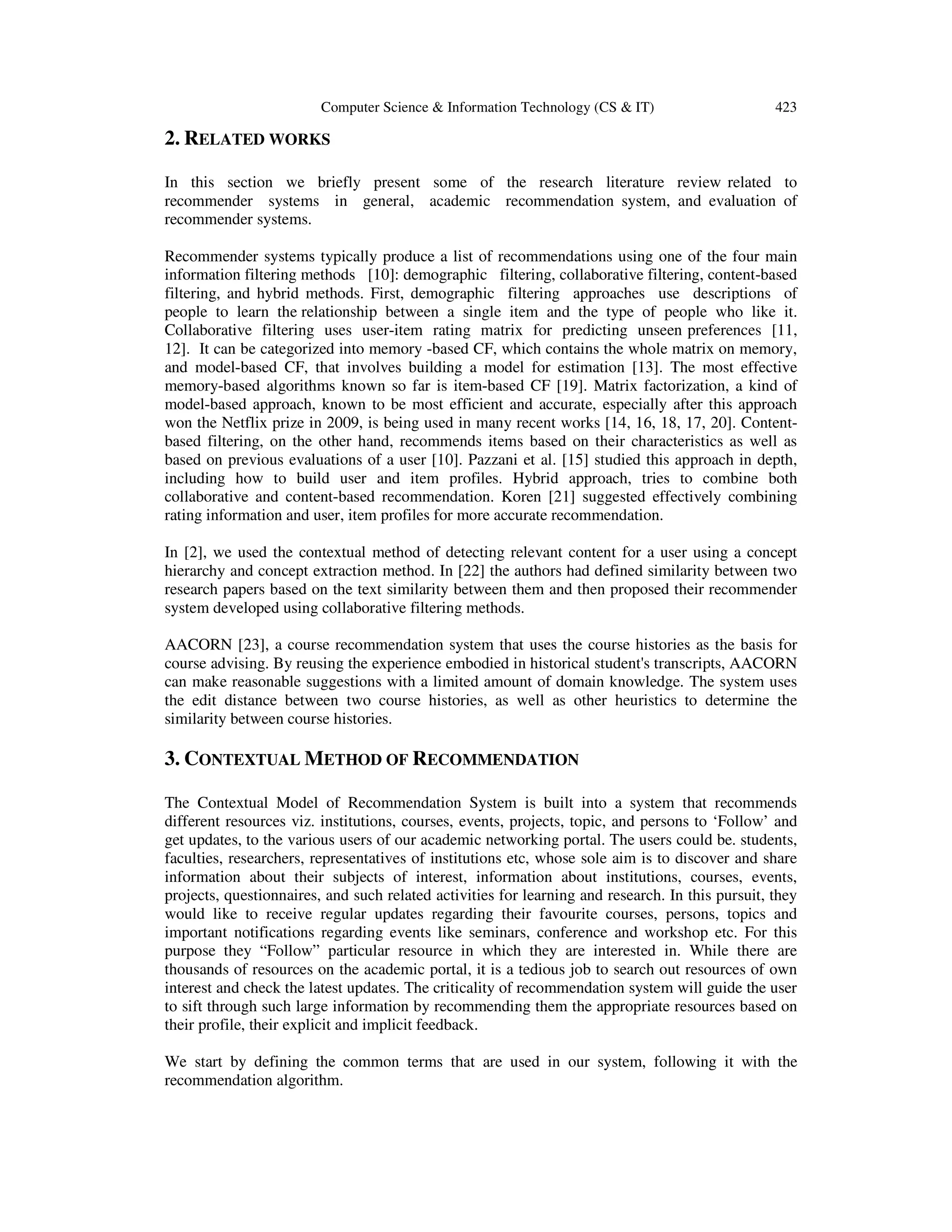 Computer Science & Information Technology (CS & IT) 423
2. RELATED WORKS
In this section we briefly present some of the research literature review related to
recommender systems in general, academic recommendation system, and evaluation of
recommender systems.
Recommender systems typically produce a list of recommendations using one of the four main
information filtering methods [10]: demographic filtering, collaborative filtering, content-based
filtering, and hybrid methods. First, demographic filtering approaches use descriptions of
people to learn the relationship between a single item and the type of people who like it.
Collaborative filtering uses user-item rating matrix for predicting unseen preferences [11,
12]. It can be categorized into memory -based CF, which contains the whole matrix on memory,
and model-based CF, that involves building a model for estimation [13]. The most effective
memory-based algorithms known so far is item-based CF [19]. Matrix factorization, a kind of
model-based approach, known to be most efficient and accurate, especially after this approach
won the Netflix prize in 2009, is being used in many recent works [14, 16, 18, 17, 20]. Content-
based filtering, on the other hand, recommends items based on their characteristics as well as
based on previous evaluations of a user [10]. Pazzani et al. [15] studied this approach in depth,
including how to build user and item profiles. Hybrid approach, tries to combine both
collaborative and content-based recommendation. Koren [21] suggested effectively combining
rating information and user, item profiles for more accurate recommendation.
In [2], we used the contextual method of detecting relevant content for a user using a concept
hierarchy and concept extraction method. In [22] the authors had defined similarity between two
research papers based on the text similarity between them and then proposed their recommender
system developed using collaborative filtering methods.
AACORN [23], a course recommendation system that uses the course histories as the basis for
course advising. By reusing the experience embodied in historical student's transcripts, AACORN
can make reasonable suggestions with a limited amount of domain knowledge. The system uses
the edit distance between two course histories, as well as other heuristics to determine the
similarity between course histories.
3. CONTEXTUAL METHOD OF RECOMMENDATION
The Contextual Model of Recommendation System is built into a system that recommends
different resources viz. institutions, courses, events, projects, topic, and persons to ‘Follow’ and
get updates, to the various users of our academic networking portal. The users could be. students,
faculties, researchers, representatives of institutions etc, whose sole aim is to discover and share
information about their subjects of interest, information about institutions, courses, events,
projects, questionnaires, and such related activities for learning and research. In this pursuit, they
would like to receive regular updates regarding their favourite courses, persons, topics and
important notifications regarding events like seminars, conference and workshop etc. For this
purpose they “Follow” particular resource in which they are interested in. While there are
thousands of resources on the academic portal, it is a tedious job to search out resources of own
interest and check the latest updates. The criticality of recommendation system will guide the user
to sift through such large information by recommending them the appropriate resources based on
their profile, their explicit and implicit feedback.
We start by defining the common terms that are used in our system, following it with the
recommendation algorithm.
 