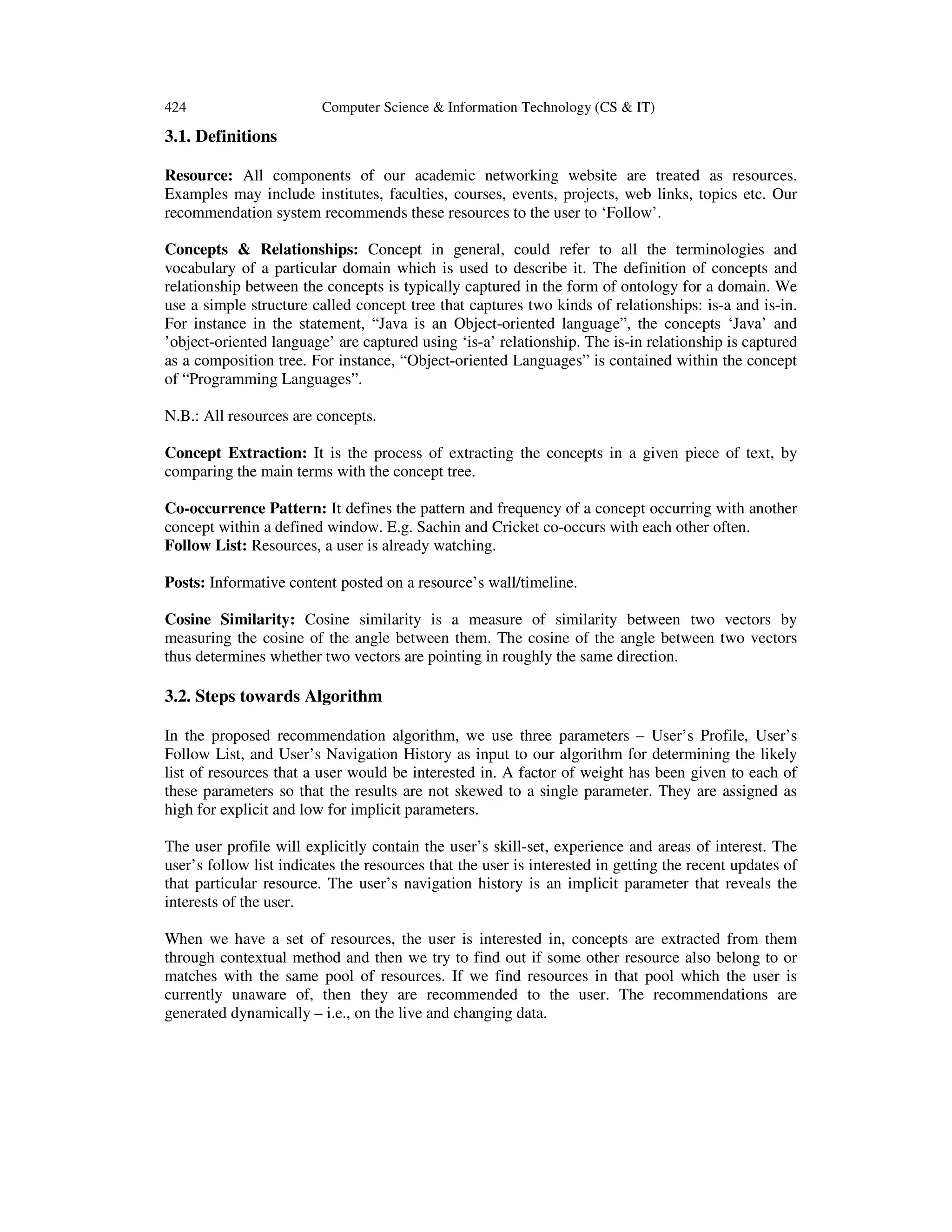 424 Computer Science & Information Technology (CS & IT)
3.1. Definitions
Resource: All components of our academic networking website are treated as resources.
Examples may include institutes, faculties, courses, events, projects, web links, topics etc. Our
recommendation system recommends these resources to the user to ‘Follow’.
Concepts & Relationships: Concept in general, could refer to all the terminologies and
vocabulary of a particular domain which is used to describe it. The definition of concepts and
relationship between the concepts is typically captured in the form of ontology for a domain. We
use a simple structure called concept tree that captures two kinds of relationships: is-a and is-in.
For instance in the statement, “Java is an Object-oriented language”, the concepts ‘Java’ and
’object-oriented language’ are captured using ‘is-a’ relationship. The is-in relationship is captured
as a composition tree. For instance, “Object-oriented Languages” is contained within the concept
of “Programming Languages”.
N.B.: All resources are concepts.
Concept Extraction: It is the process of extracting the concepts in a given piece of text, by
comparing the main terms with the concept tree.
Co-occurrence Pattern: It defines the pattern and frequency of a concept occurring with another
concept within a defined window. E.g. Sachin and Cricket co-occurs with each other often.
Follow List: Resources, a user is already watching.
Posts: Informative content posted on a resource’s wall/timeline.
Cosine Similarity: Cosine similarity is a measure of similarity between two vectors by
measuring the cosine of the angle between them. The cosine of the angle between two vectors
thus determines whether two vectors are pointing in roughly the same direction.
3.2. Steps towards Algorithm
In the proposed recommendation algorithm, we use three parameters – User’s Profile, User’s
Follow List, and User’s Navigation History as input to our algorithm for determining the likely
list of resources that a user would be interested in. A factor of weight has been given to each of
these parameters so that the results are not skewed to a single parameter. They are assigned as
high for explicit and low for implicit parameters.
The user profile will explicitly contain the user’s skill-set, experience and areas of interest. The
user’s follow list indicates the resources that the user is interested in getting the recent updates of
that particular resource. The user’s navigation history is an implicit parameter that reveals the
interests of the user.
When we have a set of resources, the user is interested in, concepts are extracted from them
through contextual method and then we try to find out if some other resource also belong to or
matches with the same pool of resources. If we find resources in that pool which the user is
currently unaware of, then they are recommended to the user. The recommendations are
generated dynamically – i.e., on the live and changing data.
 