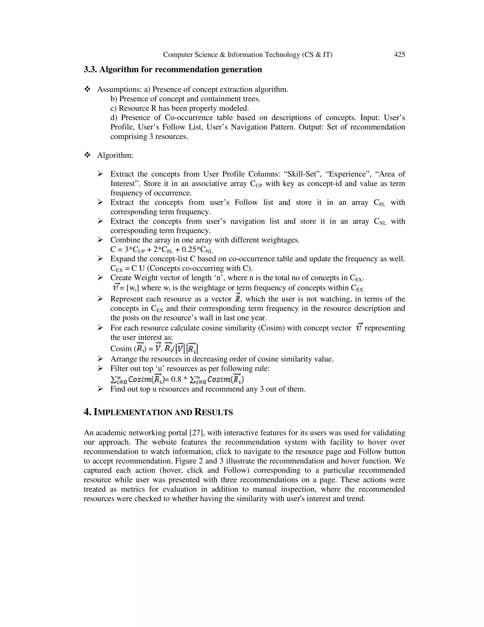 Computer Science & Information Technology (CS & IT) 425
3.3. Algorithm for recommendation generation
Assumptions: a) Presence of concept extraction algorithm.
b) Presence of concept and containment trees.
c) Resource R has been properly modeled.
d) Presence of Co-occurrence table based on descriptions of concepts. Input: User’s
Profile, User’s Follow List, User’s Navigation Pattern. Output: Set of recommendation
comprising 3 resources.
Algorithm:
Extract the concepts from User Profile Columns: “Skill-Set”, “Experience”, “Area of
Interest”. Store it in an associative array CUP with key as concept-id and value as term
frequency of occurrence.
Extract the concepts from user’s Follow list and store it in an array CFL with
corresponding term frequency.
Extract the concepts from user’s navigation list and store it in an array CNL with
corresponding term frequency.
Combine the array in one array with different weightages.
C = 3*CUP + 2*CFL + 0.25*CNL
Expand the concept-list C based on co-occurrence table and update the frequency as well.
CEX = C U (Concepts co-occurring with C).
Create Weight vector of length ‘n’, where n is the total no of concepts in CEX.
= [wi] where wi is the weightage or term frequency of concepts within CEX
Represent each resource as a vector , which the user is not watching, in terms of the
concepts in CEX and their corresponding term frequency in the resource description and
the posts on the resource’s wall in last one year.
For each resource calculate cosine similarity (Cosim) with concept vector representing
the user interest as:
Cosim ( ) = . /
Arrange the resources in decreasing order of cosine similarity value.
Filter out top ‘u’ resources as per following rule:
= 0.8 *
Find out top u resources and recommend any 3 out of them.
4. IMPLEMENTATION AND RESULTS
An academic networking portal [27], with interactive features for its users was used for validating
our approach. The website features the recommendation system with facility to hover over
recommendation to watch information, click to navigate to the resource page and Follow button
to accept recommendation. Figure 2 and 3 illustrate the recommendation and hover function. We
captured each action (hover, click and Follow) corresponding to a particular recommended
resource while user was presented with three recommendations on a page. These actions were
treated as metrics for evaluation in addition to manual inspection, where the recommended
resources were checked to whether having the similarity with user's interest and trend.
 