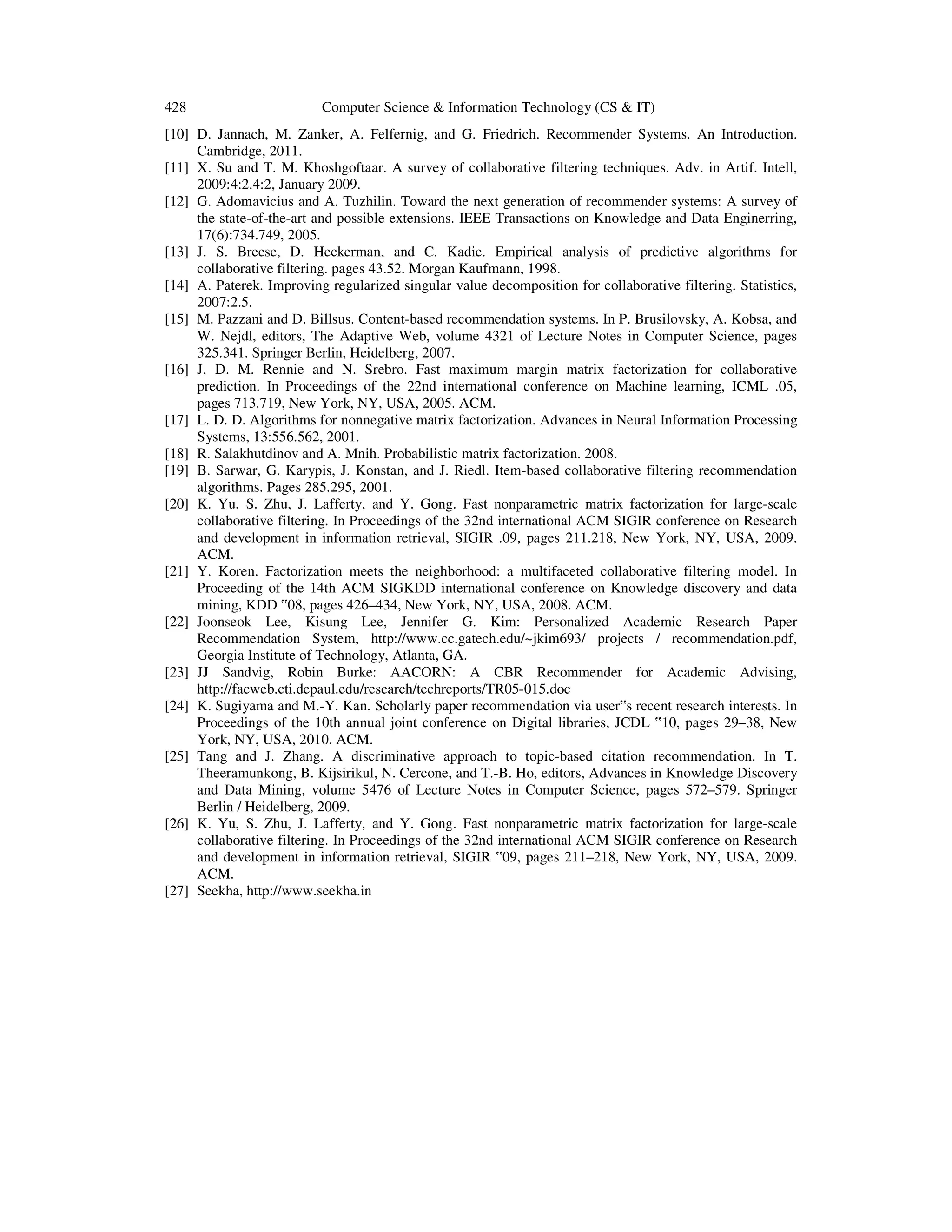 428 Computer Science & Information Technology (CS & IT)
[10] D. Jannach, M. Zanker, A. Felfernig, and G. Friedrich. Recommender Systems. An Introduction.
Cambridge, 2011.
[11] X. Su and T. M. Khoshgoftaar. A survey of collaborative filtering techniques. Adv. in Artif. Intell,
2009:4:2.4:2, January 2009.
[12] G. Adomavicius and A. Tuzhilin. Toward the next generation of recommender systems: A survey of
the state-of-the-art and possible extensions. IEEE Transactions on Knowledge and Data Enginerring,
17(6):734.749, 2005.
[13] J. S. Breese, D. Heckerman, and C. Kadie. Empirical analysis of predictive algorithms for
collaborative filtering. pages 43.52. Morgan Kaufmann, 1998.
[14] A. Paterek. Improving regularized singular value decomposition for collaborative filtering. Statistics,
2007:2.5.
[15] M. Pazzani and D. Billsus. Content-based recommendation systems. In P. Brusilovsky, A. Kobsa, and
W. Nejdl, editors, The Adaptive Web, volume 4321 of Lecture Notes in Computer Science, pages
325.341. Springer Berlin, Heidelberg, 2007.
[16] J. D. M. Rennie and N. Srebro. Fast maximum margin matrix factorization for collaborative
prediction. In Proceedings of the 22nd international conference on Machine learning, ICML .05,
pages 713.719, New York, NY, USA, 2005. ACM.
[17] L. D. D. Algorithms for nonnegative matrix factorization. Advances in Neural Information Processing
Systems, 13:556.562, 2001.
[18] R. Salakhutdinov and A. Mnih. Probabilistic matrix factorization. 2008.
[19] B. Sarwar, G. Karypis, J. Konstan, and J. Riedl. Item-based collaborative filtering recommendation
algorithms. Pages 285.295, 2001.
[20] K. Yu, S. Zhu, J. Lafferty, and Y. Gong. Fast nonparametric matrix factorization for large-scale
collaborative filtering. In Proceedings of the 32nd international ACM SIGIR conference on Research
and development in information retrieval, SIGIR .09, pages 211.218, New York, NY, USA, 2009.
ACM.
[21] Y. Koren. Factorization meets the neighborhood: a multifaceted collaborative filtering model. In
Proceeding of the 14th ACM SIGKDD international conference on Knowledge discovery and data
mining, KDD ‟08, pages 426–434, New York, NY, USA, 2008. ACM.
[22] Joonseok Lee, Kisung Lee, Jennifer G. Kim: Personalized Academic Research Paper
Recommendation System, http://www.cc.gatech.edu/~jkim693/ projects / recommendation.pdf,
Georgia Institute of Technology, Atlanta, GA.
[23] JJ Sandvig, Robin Burke: AACORN: A CBR Recommender for Academic Advising,
http://facweb.cti.depaul.edu/research/techreports/TR05-015.doc
[24] K. Sugiyama and M.-Y. Kan. Scholarly paper recommendation via user‟s recent research interests. In
Proceedings of the 10th annual joint conference on Digital libraries, JCDL ‟10, pages 29–38, New
York, NY, USA, 2010. ACM.
[25] Tang and J. Zhang. A discriminative approach to topic-based citation recommendation. In T.
Theeramunkong, B. Kijsirikul, N. Cercone, and T.-B. Ho, editors, Advances in Knowledge Discovery
and Data Mining, volume 5476 of Lecture Notes in Computer Science, pages 572–579. Springer
Berlin / Heidelberg, 2009.
[26] K. Yu, S. Zhu, J. Lafferty, and Y. Gong. Fast nonparametric matrix factorization for large-scale
collaborative filtering. In Proceedings of the 32nd international ACM SIGIR conference on Research
and development in information retrieval, SIGIR ‟09, pages 211–218, New York, NY, USA, 2009.
ACM.
[27] Seekha, http://www.seekha.in
 