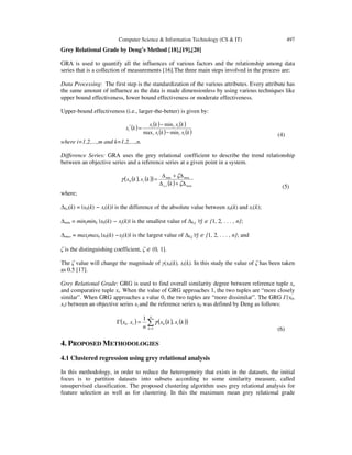 Computer Science & Information Technology (CS & IT) 497
Grey Relational Grade by Deng’s Method [18],[19],[20]
GRA is used to quantify all the influences of various factors and the relationship among data
series that is a collection of measurements [16].The three main steps involved in the process are:
Data Processing: The first step is the standardization of the various attributes. Every attribute has
the same amount of influence as the data is made dimensionless by using various techniques like
upper bound effectiveness, lower bound effectiveness or moderate effectiveness.
Upper-bound effectiveness (i.e., larger-the-better) is given by:
( ) ( ) ( )
( ) ( )kxkx
kxkx
kx
iiii
iii
i
minmax
min*
−
−
=
(4)
where i=1,2,…,m and k=1,2,…,n.
Difference Series: GRA uses the grey relational coefficient to describe the trend relationship
between an objective series and a reference series at a given point in a system.
( ) ( )( )
( ) max,
maxmin
0 ,
∆+∆
∆+∆
=
ζ
ζ
γ
k
kxkx
io
i
(5)
where;
∆0,i(k) = |x0(k) − xi(k)| is the difference of the absolute value between x0(k) and xi(k);
∆min = minjmink |x0(k) − xj(k)| is the smallest value of ∆0,j ∀j ∈ {1, 2, . . . , n};
∆max = maxjmaxk |x0(k) −xj(k)| is the largest value of ∆0,j∀j ∈ {1, 2, . . . , n}; and
ζ is the distinguishing coefficient, ζ ∈ (0, 1].
The ζ value will change the magnitude of γ(x0(k), xi(k). In this study the value of ζ has been taken
as 0.5 [17].
Grey Relational Grade: GRG is used to find overall similarity degree between reference tuple xo
and comparative tuple xi. When the value of GRG approaches 1, the two tuples are “more closely
similar”. When GRG approaches a value 0, the two tuples are “more dissimilar”. The GRG Γ(x0,
xi) between an objective series xi and the reference series x0 was defined by Deng as follows:
( ) ( ) ( )( )∑=
=Γ
n
k
ii kxkx
n
xx
1
0,0 ,
1
γ
(6)
4. PROPOSED METHODOLOGIES
4.1 Clustered regression using grey relational analysis
In this methodology, in order to reduce the heterogeneity that exists in the datasets, the initial
focus is to partition datasets into subsets according to some similarity measure, called
unsupervised classification. The proposed clustering algorithm uses grey relational analysis for
feature selection as well as for clustering. In this the maximum mean grey relational grade
 