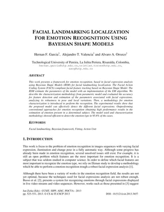 Jan Zizka (Eds) : CCSIT, SIPP, AISC, PDCTA - 2013
pp. 525–531, 2013. © CS & IT-CSCP 2013 DOI : 10.5121/csit.2013.3657
FACIAL LANDMARKING LOCALIZATION
FOR EMOTION RECOGNITION USING
BAYESIAN SHAPE MODELS
Hernan F. Garcia1
, Alejandro T. Valencia1
and Alvaro A. Orozco1
Technological University of Pereira, La Julita Periera, Risaralda, Colombia,
hernan.garcia@utp.edu.co,cristian.torres@utp.edu.co,
aaog@utp.edu.co
ABSTRACT
This work presents a framework for emotion recognition, based in facial expression analysis
using Bayesian Shape Models (BSM) for facial landmarking localization. The Facial Action
Coding System (FACS) compliant facial feature tracking based on Bayesian Shape Model. The
BSM estimate the parameters of the model with an implementation of the EM algorithm. We
describe the characterization methodology from parametric model and evaluated the accuracy
for feature detection and estimation of the parameters associated with facial expressions,
analyzing its robustness in pose and local variations. Then, a methodology for emotion
characterization is introduced to perform the recognition. The experimental results show that
the proposed model can effectively detect the different facial expressions. Outperforming
conventional approaches for emotion recognition obtaining high performance results in the
estimation of emotion present in a determined subject. The model used and characterization
methodology showed efficient to detect the emotion type in 95.6% of the cases.
KEYWORDS
Facial landmarking, Bayesian framework, Fitting, Action Unit
1. INTRODUCTION
This work is focus to the problem of emotion recognition in images sequences with varying facial
expression, ilumination and change pose in a fully automatic way. Although some progress has
already been made in emotion recognition, several unsolved issues still exist. For example, it is
still an open problem which features are the most important for emotion recognition. It is a
subject that was seldom studied in computer science. In order to define which facial features are
most important to recognize the emotion type, we rely on Ekman study to develop a methodology
which be able to perform a emotion recognition trough a robust facial expression analysis [1].
Although there have been a variety of works in the emotion recognition field, the results are not
yet optimal, because the techniques used for facial expressions analysis are not robust enough.
Busso et al. [2], presents a system for recognizing emotions through facial expressions displayed
in live video streams and video sequences. However, works such as those presented in [3] suggest
 