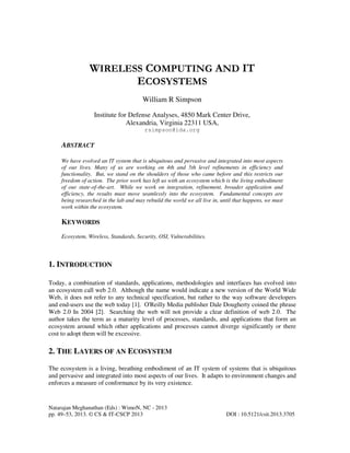 Natarajan Meghanathan (Eds) : WimoN, NC - 2013
pp. 49–53, 2013. © CS & IT-CSCP 2013 DOI : 10.5121/csit.2013.3705
WIRELESS COMPUTING AND IT
ECOSYSTEMS
William R Simpson
Institute for Defense Analyses, 4850 Mark Center Drive,
Alexandria, Virginia 22311 USA,
rsimpson@ida.org
ABSTRACT
We have evolved an IT system that is ubiquitous and pervasive and integrated into most aspects
of our lives. Many of us are working on 4th and 5th level refinements in efficiency and
functionality. But, we stand on the shoulders of those who came before and this restricts our
freedom of action. The prior work has left us with an ecosystem which is the living embodiment
of our state-of-the-art. While we work on integration, refinement, broader application and
efficiency, the results must move seamlessly into the ecosystem. Fundamental concepts are
being researched in the lab and may rebuild the world we all live in, until that happens, we must
work within the ecosystem.
KEYWORDS
Ecosystem, Wireless, Standards, Security, OSI, Vulnerabilities.
1. INTRODUCTION
Today, a combination of standards, applications, methodologies and interfaces has evolved into
an ecosystem call web 2.0. Although the name would indicate a new version of the World Wide
Web, it does not refer to any technical specification, but rather to the way software developers
and end-users use the web today [1]. O'Reilly Media publisher Dale Dougherty coined the phrase
Web 2.0 In 2004 [2]. Searching the web will not provide a clear definition of web 2.0. The
author takes the term as a maturity level of processes, standards, and applications that form an
ecosystem around which other applications and processes cannot diverge significantly or there
cost to adopt them will be excessive.
2. THE LAYERS OF AN ECOSYSTEM
The ecosystem is a living, breathing embodiment of an IT system of systems that is ubiquitous
and pervasive and integrated into most aspects of our lives. It adapts to environment changes and
enforces a measure of conformance by its very existence.
 