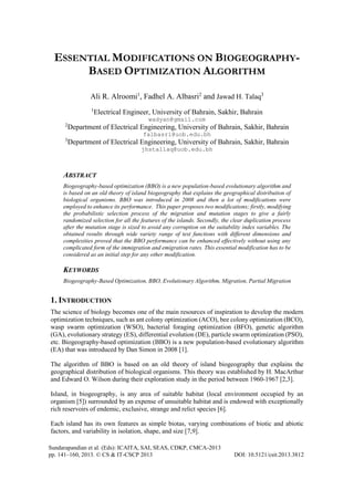 ESSENTIAL MODIFICATIONS ON BIOGEOGRAPHYBASED OPTIMIZATION ALGORITHM
Ali R. Alroomi1, Fadhel A. Albasri2 and Jawad H. Talaq3
1

Electrical Engineer, University of Bahrain, Sakhir, Bahrain
wadyan@gmail.com

2

Department of Electrical Engineering, University of Bahrain, Sakhir, Bahrain

3

Department of Electrical Engineering, University of Bahrain, Sakhir, Bahrain

falbasri@uob.edu.bh
jhstallaq@uob.edu.bh

ABSTRACT
Biogeography-based optimization (BBO) is a new population-based evolutionary algorithm and
is based on an old theory of island biogeography that explains the geographical distribution of
biological organisms. BBO was introduced in 2008 and then a lot of modifications were
employed to enhance its performance. This paper proposes two modifications; firstly, modifying
the probabilistic selection process of the migration and mutation stages to give a fairly
randomized selection for all the features of the islands. Secondly, the clear duplication process
after the mutation stage is sized to avoid any corruption on the suitability index variables. The
obtained results through wide variety range of test functions with different dimensions and
complexities proved that the BBO performance can be enhanced effectively without using any
complicated form of the immigration and emigration rates. This essential modification has to be
considered as an initial step for any other modification.

KEYWORDS
Biogeography-Based Optimization, BBO, Evolutionary Algorithm, Migration, Partial Migration

1. INTRODUCTION
The science of biology becomes one of the main resources of inspiration to develop the modern
optimization techniques, such as ant colony optimization (ACO), bee colony optimization (BCO),
wasp swarm optimization (WSO), bacterial foraging optimization (BFO), genetic algorithm
(GA), evolutionary strategy (ES), differential evolution (DE), particle swarm optimization (PSO),
etc. Biogeography-based optimization (BBO) is a new population-based evolutionary algorithm
(EA) that was introduced by Dan Simon in 2008 [1].
The algorithm of BBO is based on an old theory of island biogeography that explains the
geographical distribution of biological organisms. This theory was established by H. MacArthur
and Edward O. Wilson during their exploration study in the period between 1960-1967 [2,3].
Island, in biogeography, is any area of suitable habitat (local environment occupied by an
organism [5]) surrounded by an expense of unsuitable habitat and is endowed with exceptionally
rich reservoirs of endemic, exclusive, strange and relict species [6].
Each island has its own features as simple biotas, varying combinations of biotic and abiotic
factors, and variability in isolation, shape, and size [7,9].
Sundarapandian et al. (Eds): ICAITA, SAI, SEAS, CDKP, CMCA-2013
pp. 141–160, 2013. © CS & IT-CSCP 2013

DOI: 10.5121/csit.2013.3812

 