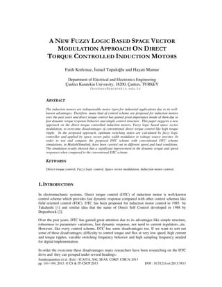 Sundarapandian et al. (Eds) : ICAITA, SAI, SEAS, CDKP, CMCA-2013
pp. 161–169, 2013. © CS & IT-CSCP 2013 DOI : 10.5121/csit.2013.3813
A NEW FUZZY LOGIC BASED SPACE VECTOR
MODULATION APPROACH ON DIRECT
TORQUE CONTROLLED INDUCTION MOTORS
Fatih Korkmaz, smail Topaloğlu and Hayati Mamur
Department of Electrical and Electronics Engineering
Çankırı Karatekin University, 18200, Çankırı, TURKEY
fkorkmaz@karatekin.edu.tr
ABSTRACT
The induction motors are indispensable motor types for industrial applications due to its well-
known advantages. Therefore, many kind of control scheme are proposed for induction motors
over the past years and direct torque control has gained great importance inside of them due to
fast dynamic torque response behavior and simple control structure. This paper suggests a new
approach on the direct torque controlled induction motors, Fuzzy logic based space vector
modulation, to overcome disadvantages of conventional direct torque control like high torque
ripple. In the proposed approach, optimum switching states are calculated by fuzzy logic
controller and applied by space vector pulse width modulator to voltage source inverter. In
order to test and compare the proposed DTC scheme with conventional DTC scheme
simulations, in Matlab/Simulink, have been carried out in different speed and load conditions.
The simulation results showed that a significant improvement in the dynamic torque and speed
responses when compared to the conventional DTC scheme.
KEYWORDS
Direct torque control, Fuzzy logic control, Space vector modulation, Induction motor control,
1. INTRODUCTION
In electromechanic systems, Direct torque control (DTC) of induction motor is well-known
control scheme which provides fast dynamic response compared with other control schemes like
field oriented control (FOC). DTC has been proposed for induction motor control in 1985 by
Takahashi [1] and similar idea that the name of Direct Self Control devoloped in 1988 by
Depenbrock [2].
Over the past years, DTC has gained great attention due to its advantages like simple structure,
robustness to parameters variations, fast dynamic response, not need to current regulators...etc.
However, like every control scheme, DTC has some disadvantages too. If we want to sort out
some of these disadvantages; difficulty to control torque and flux at very low speed, high current
and torque ripples, variable switching frequency behavior and high sampling frequency needed
for digital implementation.
In order the overcome these disadvantages many researchers have been researching on the DTC
drive and they can grouped under several headings:
 
