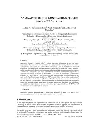 Sundarapandian et al. (Eds) : ICAITA, SAI, SEAS, CDKP, CMCA-2013
pp. 217–228, 2013. © CS & IT-CSCP 2013 DOI : 10.5121/csit.2013.3818
AN ANALYSIS OF THE CONTRACTING PROCESS
FOR AN ERP SYSTEM
Adnan Al Bar1
, Victor Basili2
, Wajdi Al Jedaibi3
and Abdul Jawad
Chaudhry4
1
Department of Information Systems, Faculty of Computing & Information
Technology, King Abdulaziz University, Jeddah, Saudi Arabia
ambar@kau.edu.sa
2
University of Maryland & Fraunhofer Center Maryland, College Park,
Maryland, USA
King Abdulaziz University, Jeddah, Saudi Arabia
basili@cs.umd.edu
3
Department of Computer Science, Faculty of Computing & Information
Technology, King Abdulaziz University, Jeddah, Saudi Arabia
waljedaibi@kau.edu.sa
4
E-Management Department, King Abdulaziz University, Jeddah, Saudi Arabia
achaudhry@kau.edu.sa
ABSTRACT
Enterprise Resource Planning (ERP) systems integrate information across an entire
organization that automate core activities such as finance/accounting, human resources,
manufacturing, production and supply chain management… etc. to facilitate an integrated
centralized system and rapid decision making– resulting in cost reduction, greater planning,
and increased control. Many organizations are updating their current management information
systems with ERP systems. This is not a trivial task. They have to identify the organization’s
objectives and satisfy a myriad of stakeholders. They have to understand what business
processes they have, how they can be improved, and what particular systems would best suit
their needs. They have to understand how an ERP system is built; it involves the modification of
an existing system with its own set of business rules. Deciding what to ask for and how to select
the best option is a very complex operation and there is limited experience with this type of
contracting in organizations. In this paper we discuss a particular experience with contracting
out an ERP system, provide some lessons learned, and offer suggestions in how the RFP and bid
selection processes could have been improved.
KEYWORDS
Enterprise Resource Planning (ERP), Request for Proposal for ERP (ERP RFP), ERP
Contracting, Business Process, ERP Implementation, ERP Proposal
1. INTRODUCTION
In this paper we present our experience with contracting out an ERP system at King Abdulaziz
University in Saudi Arabia. We describe the process that was applied, the consequences of
various decisions, and what we believe could have been done to improve the process.
The goal is to present a set of lessons learned, specifically identifying the high risk areas involved
in writing a RFP, selecting a contractor, and setting up for the implementation. Based upon our
 