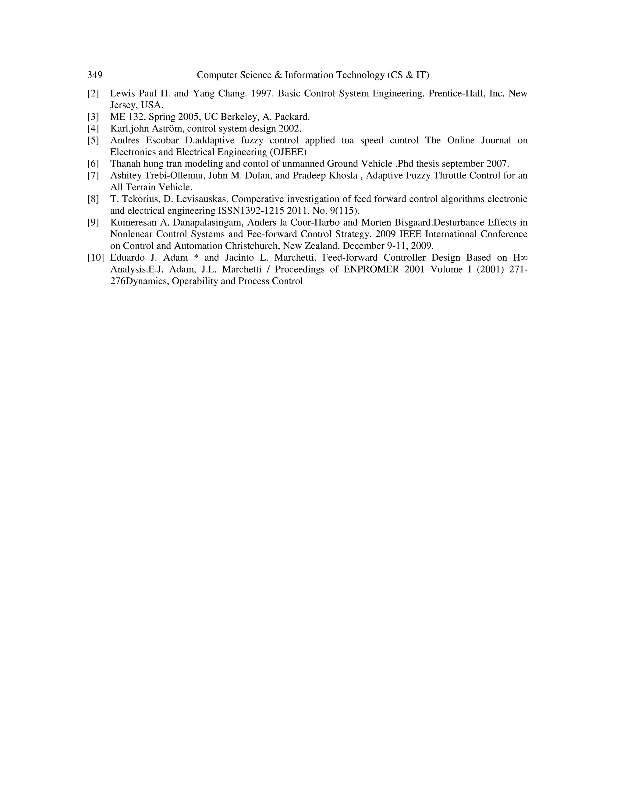 349 Computer Science & Information Technology (CS & IT)
[2] Lewis Paul H. and Yang Chang. 1997. Basic Control System Engineering. Prentice-Hall, Inc. New
Jersey, USA.
[3] ME 132, Spring 2005, UC Berkeley, A. Packard.
[4] Karl.john Aström, control system design 2002.
[5] Andres Escobar D.addaptive fuzzy control applied toa speed control The Online Journal on
Electronics and Electrical Engineering (OJEEE)
[6] Thanah hung tran modeling and contol of unmanned Ground Vehicle .Phd thesis september 2007.
[7] Ashitey Trebi-Ollennu, John M. Dolan, and Pradeep Khosla , Adaptive Fuzzy Throttle Control for an
All Terrain Vehicle.
[8] T. Tekorius, D. Levisauskas. Comperative investigation of feed forward control algorithms electronic
and electrical engineering ISSN1392-1215 2011. No. 9(115).
[9] Kumeresan A. Danapalasingam, Anders la Cour-Harbo and Morten Bisgaard.Desturbance Effects in
Nonlenear Control Systems and Fee-forward Control Strategy. 2009 IEEE International Conference
on Control and Automation Christchurch, New Zealand, December 9-11, 2009.
[10] Eduardo J. Adam * and Jacinto L. Marchetti. Feed-forward Controller Design Based on H∞
Analysis.E.J. Adam, J.L. Marchetti / Proceedings of ENPROMER 2001 Volume I (2001) 271-
276Dynamics, Operability and Process Control
 