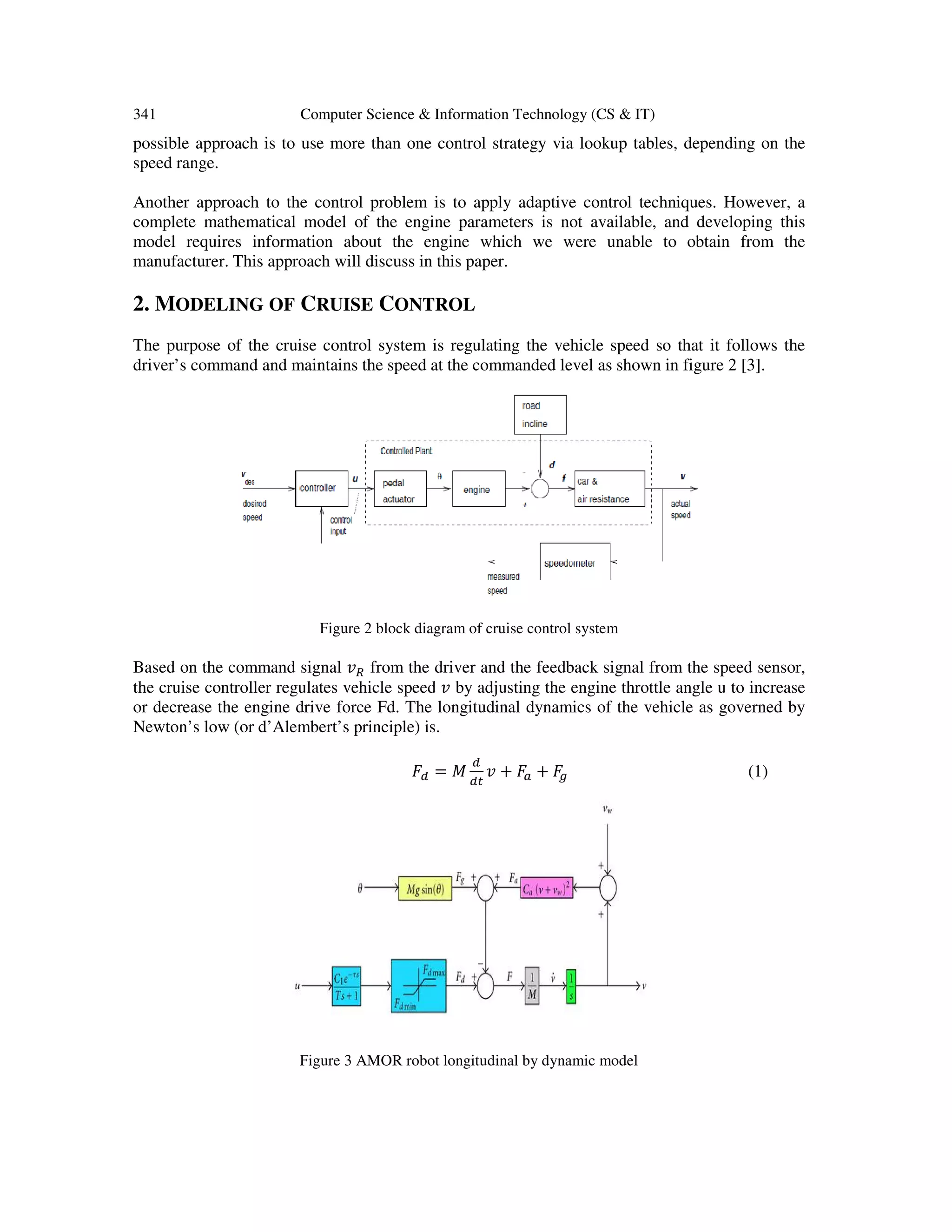 341 Computer Science & Information Technology (CS & IT)
possible approach is to use more than one control strategy via lookup tables, depending on the
speed range.
Another approach to the control problem is to apply adaptive control techniques. However, a
complete mathematical model of the engine parameters is not available, and developing this
model requires information about the engine which we were unable to obtain from the
manufacturer. This approach will discuss in this paper.
2. MODELING OF CRUISE CONTROL
The purpose of the cruise control system is regulating the vehicle speed so that it follows the
driver’s command and maintains the speed at the commanded level as shown in figure 2 [3].
Figure 2 block diagram of cruise control system
Based on the command signal ‫ݒ‬ோ from the driver and the feedback signal from the speed sensor,
the cruise controller regulates vehicle speed ‫ݒ‬ by adjusting the engine throttle angle u to increase
or decrease the engine drive force Fd. The longitudinal dynamics of the vehicle as governed by
Newton’s low (or d’Alembert’s principle) is.
‫ܨ‬ௗ = ‫ܯ‬
ௗ
ௗ௧
‫ݒ‬ + ‫ܨ‬௔ + ‫ܨ‬௚ (1)
Figure 3 AMOR robot longitudinal by dynamic model
 