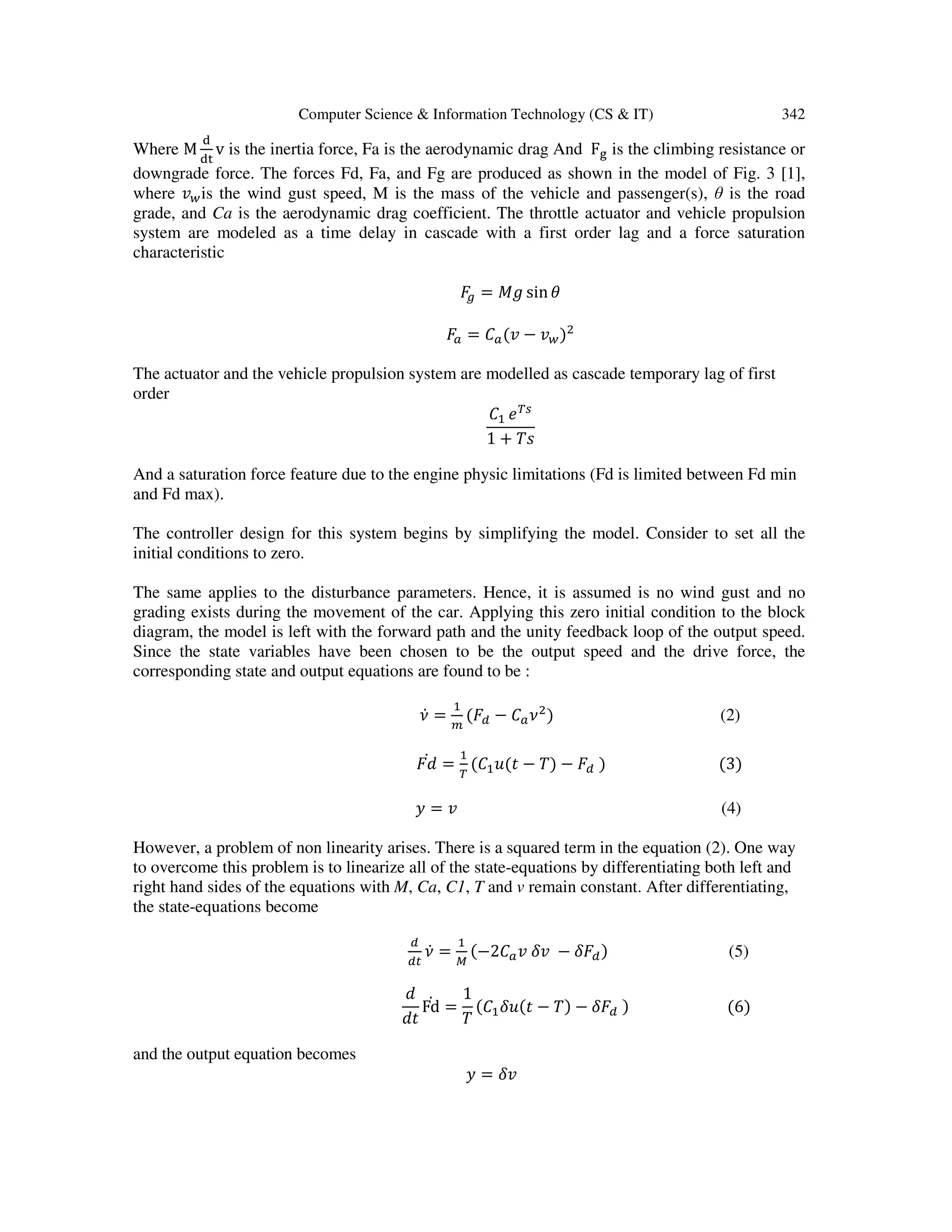 Computer Science & Information Technology (CS & IT) 342
Where M
ୢ
ୢ୲
v is the inertia force, Fa is the aerodynamic drag And F୥ is the climbing resistance or
downgrade force. The forces Fd, Fa, and Fg are produced as shown in the model of Fig. 3 [1],
where ‫ݒ‬௪is the wind gust speed, M is the mass of the vehicle and passenger(s), θ is the road
grade, and Ca is the aerodynamic drag coefficient. The throttle actuator and vehicle propulsion
system are modeled as a time delay in cascade with a first order lag and a force saturation
characteristic
‫ܨ‬௚ = ‫݃ܯ‬ sinߠ
‫ܨ‬௔ = ‫ܥ‬௔(‫ݒ‬ − ‫ݒ‬௪)ଶ
The actuator and the vehicle propulsion system are modelled as cascade temporary lag of first
order
‫ܥ‬ଵ ்݁௦
1 + ܶ‫ݏ‬
And a saturation force feature due to the engine physic limitations (Fd is limited between Fd min
and Fd max).
The controller design for this system begins by simplifying the model. Consider to set all the
initial conditions to zero.
The same applies to the disturbance parameters. Hence, it is assumed is no wind gust and no
grading exists during the movement of the car. Applying this zero initial condition to the block
diagram, the model is left with the forward path and the unity feedback loop of the output speed.
Since the state variables have been chosen to be the output speed and the drive force, the
corresponding state and output equations are found to be :
ߥሶ =
ଵ
௠
(‫ܨ‬ௗ − ‫ܥ‬௔ߥଶ
) (2)
‫݀ܨ‬ሶ =
ଵ
்
(‫ܥ‬ଵ‫ݐ(ݑ‬ − ܶ) − ‫ܨ‬ௗ ) (3)
‫ݕ‬ = ‫ݒ‬ (4)
However, a problem of non linearity arises. There is a squared term in the equation (2). One way
to overcome this problem is to linearize all of the state-equations by differentiating both left and
right hand sides of the equations with M, Ca, C1, T and v remain constant. After differentiating,
the state-equations become
ௗ
ௗ௧
ߥሶ =
ଵ
ெ
(−2‫ܥ‬௔‫ݒ‬ ߜ‫ݒ‬ − ߜ‫ܨ‬ௗ) (5)
݀
݀‫ݐ‬
Fdሶ =
1
ܶ
(‫ܥ‬ଵߜ‫ݐ(ݑ‬ − ܶ) − ߜ‫ܨ‬ௗ ) (6)
and the output equation becomes
‫ݕ‬ = ߜ‫ݒ‬
 