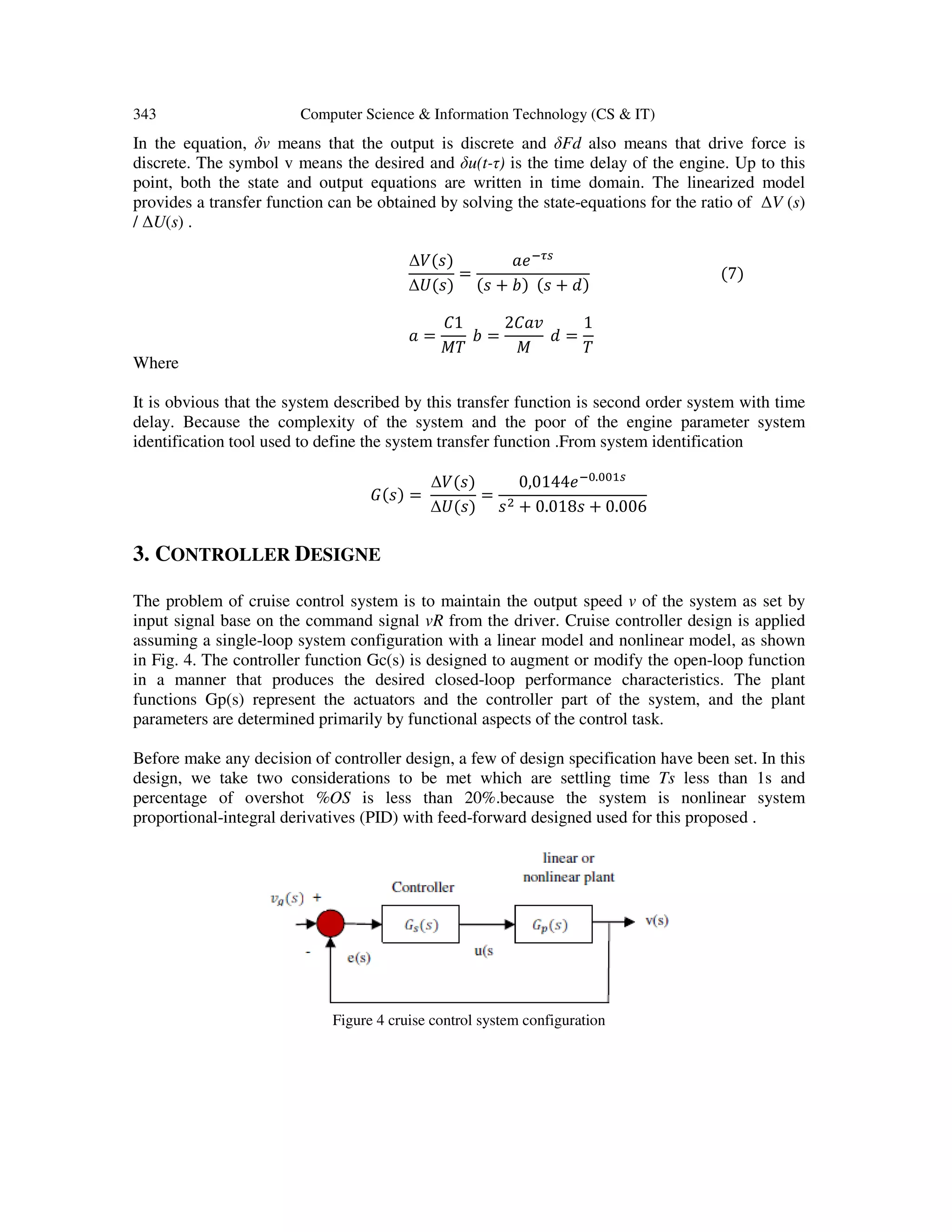 343 Computer Science & Information Technology (CS & IT)
In the equation, δv means that the output is discrete and δFd also means that drive force is
discrete. The symbol v means the desired and δu(t-τ) is the time delay of the engine. Up to this
point, both the state and output equations are written in time domain. The linearized model
provides a transfer function can be obtained by solving the state-equations for the ratio of ∆V (s)
/ ∆U(s) .
∆ܸ(‫)ݏ‬
∆ܷ(‫)ݏ‬
=
ܽ݁ିఛ௦
(‫ݏ‬ + ܾ) (‫ݏ‬ + ݀)
(7)
ܽ =
‫1ܥ‬
‫ܶܯ‬
ܾ =
2‫ݒܽܥ‬
‫ܯ‬
݀ =
1
ܶ
Where
It is obvious that the system described by this transfer function is second order system with time
delay. Because the complexity of the system and the poor of the engine parameter system
identification tool used to define the system transfer function .From system identification
‫)ݏ(ܩ‬ =
∆ܸ(‫)ݏ‬
∆ܷ(‫)ݏ‬
=
0,0144݁ି଴.଴଴ଵ௦
‫ݏ‬ଶ + 0.018‫ݏ‬ + 0.006
3. CONTROLLER DESIGNE
The problem of cruise control system is to maintain the output speed v of the system as set by
input signal base on the command signal vR from the driver. Cruise controller design is applied
assuming a single-loop system configuration with a linear model and nonlinear model, as shown
in Fig. 4. The controller function Gc(s) is designed to augment or modify the open-loop function
in a manner that produces the desired closed-loop performance characteristics. The plant
functions Gp(s) represent the actuators and the controller part of the system, and the plant
parameters are determined primarily by functional aspects of the control task.
Before make any decision of controller design, a few of design specification have been set. In this
design, we take two considerations to be met which are settling time Ts less than 1s and
percentage of overshot %OS is less than 20%.because the system is nonlinear system
proportional-integral derivatives (PID) with feed-forward designed used for this proposed .
Figure 4 cruise control system configuration
 
