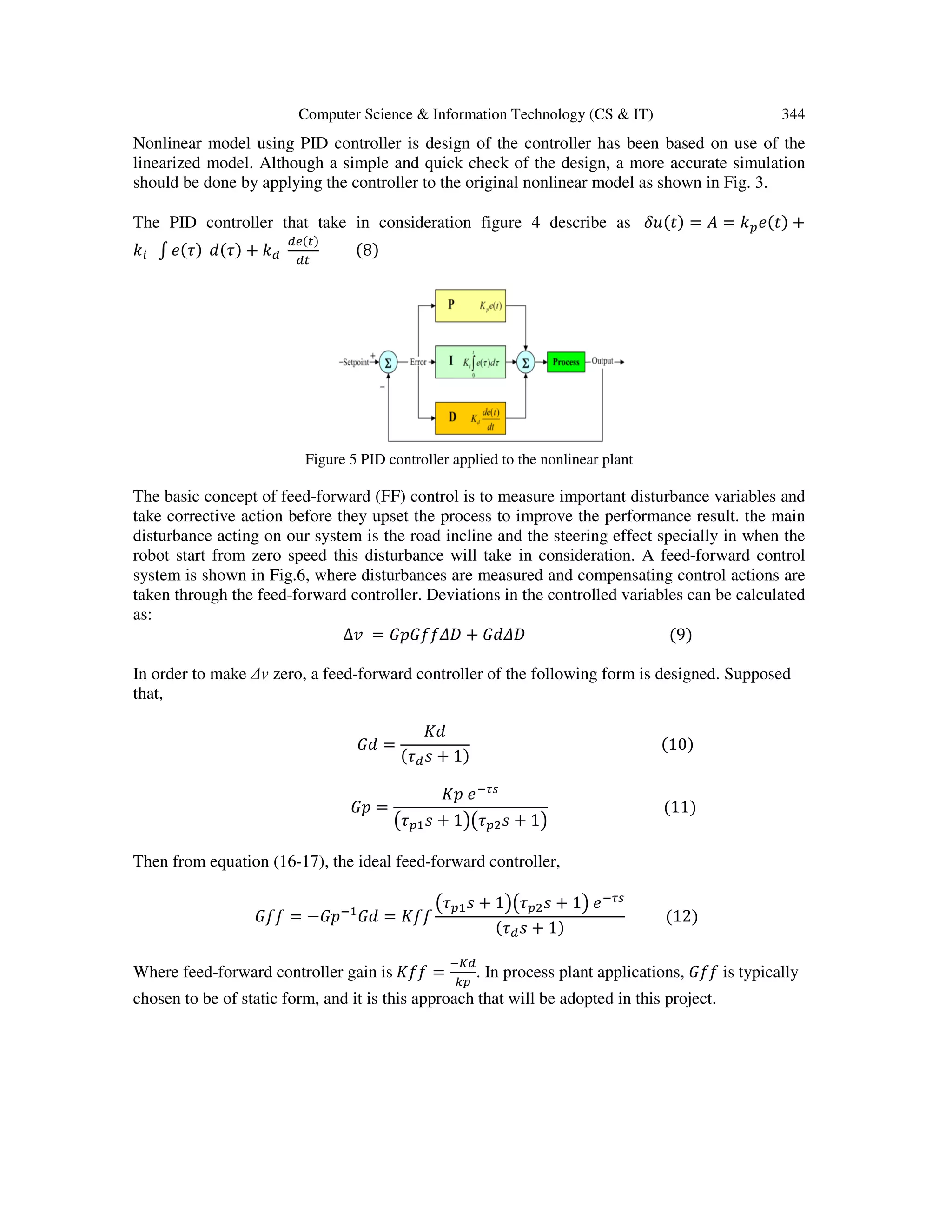Computer Science & Information Technology (CS & IT) 344
Nonlinear model using PID controller is design of the controller has been based on use of the
linearized model. Although a simple and quick check of the design, a more accurate simulation
should be done by applying the controller to the original nonlinear model as shown in Fig. 3.
The PID controller that take in consideration figure 4 describe as ߜ‫)ݐ(ݑ‬ = ‫ܣ‬ = ݇௣݁(‫)ݐ‬ +
݇௜ ‫׬‬ ݁(߬) ݀(߬) + ݇ௗ
ௗ௘(௧)
ௗ௧
(8)
Figure 5 PID controller applied to the nonlinear plant
The basic concept of feed-forward (FF) control is to measure important disturbance variables and
take corrective action before they upset the process to improve the performance result. the main
disturbance acting on our system is the road incline and the steering effect specially in when the
robot start from zero speed this disturbance will take in consideration. A feed-forward control
system is shown in Fig.6, where disturbances are measured and compensating control actions are
taken through the feed-forward controller. Deviations in the controlled variables can be calculated
as:
∆‫ݒ‬ = ‫ܦ߂݂݂ܩ݌ܩ‬ + ‫ܦ߂݀ܩ‬ (9)
In order to make ∆v zero, a feed-forward controller of the following form is designed. Supposed
that,
‫݀ܩ‬ =
‫݀ܭ‬
(߬ௗ‫ݏ‬ + 1)
(10)
‫݌ܩ‬ =
‫݌ܭ‬ ݁ିఛ௦
൫߬௣ଵ‫ݏ‬ + 1൯൫߬௣ଶ‫ݏ‬ + 1൯
(11)
Then from equation (16-17), the ideal feed-forward controller,
‫݂݂ܩ‬ = −‫݌ܩ‬ିଵ
‫݀ܩ‬ = ‫݂݂ܭ‬
൫߬௣ଵ‫ݏ‬ + 1൯൫߬௣ଶ‫ݏ‬ + 1൯ ݁ିఛ௦
(߬ௗ‫ݏ‬ + 1)
(12)
Where feed-forward controller gain is ‫݂݂ܭ‬ =
ି௄ௗ
௞௣
. In process plant applications, ‫݂݂ܩ‬ is typically
chosen to be of static form, and it is this approach that will be adopted in this project.
 