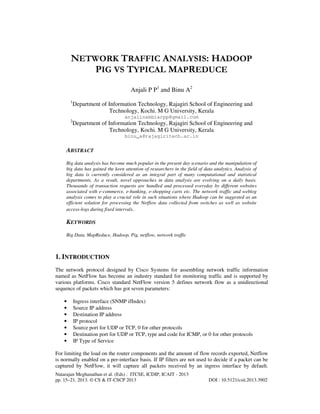 Natarajan Meghanathan et al. (Eds) : ITCSE, ICDIP, ICAIT - 2013
pp. 15–21, 2013. © CS & IT-CSCP 2013 DOI : 10.5121/csit.2013.3902
NETWORK TRAFFIC ANALYSIS: HADOOP
PIG VS TYPICAL MAPREDUCE
Anjali P P1
and Binu A2
1
Department of Information Technology, Rajagiri School of Engineering and
Technology, Kochi. M G University, Kerala
anjalinambiarpp@gmail.com
2
Department of Information Technology, Rajagiri School of Engineering and
Technology, Kochi. M G University, Kerala
binu_a@rajagiritech.ac.in
ABSTRACT
Big data analysis has become much popular in the present day scenario and the manipulation of
big data has gained the keen attention of researchers in the field of data analytics. Analysis of
big data is currently considered as an integral part of many computational and statistical
departments. As a result, novel approaches in data analysis are evolving on a daily basis.
Thousands of transaction requests are handled and processed everyday by different websites
associated with e-commerce, e-banking, e-shopping carts etc. The network traffic and weblog
analysis comes to play a crucial role in such situations where Hadoop can be suggested as an
efficient solution for processing the Netflow data collected from switches as well as website
access-logs during fixed intervals.
KEYWORDS
Big Data, MapReduce, Hadoop, Pig, netflow, network traffic
1. INTRODUCTION
The network protocol designed by Cisco Systems for assembling network traffic information
named as NetFlow has become an industry standard for monitoring traffic and is supported by
various platforms. Cisco standard NetFlow version 5 defines network flow as a unidirectional
sequence of packets which has got seven parameters:
• Ingress interface (SNMP ifIndex)
• Source IP address
• Destination IP address
• IP protocol
• Source port for UDP or TCP, 0 for other protocols
• Destination port for UDP or TCP, type and code for ICMP, or 0 for other protocols
• IP Type of Service
For limiting the load on the router components and the amount of flow records exported, Netflow
is normally enabled on a per-interface basis. If IP filters are not used to decide if a packet can be
captured by NetFlow, it will capture all packets received by an ingress interface by default.
 