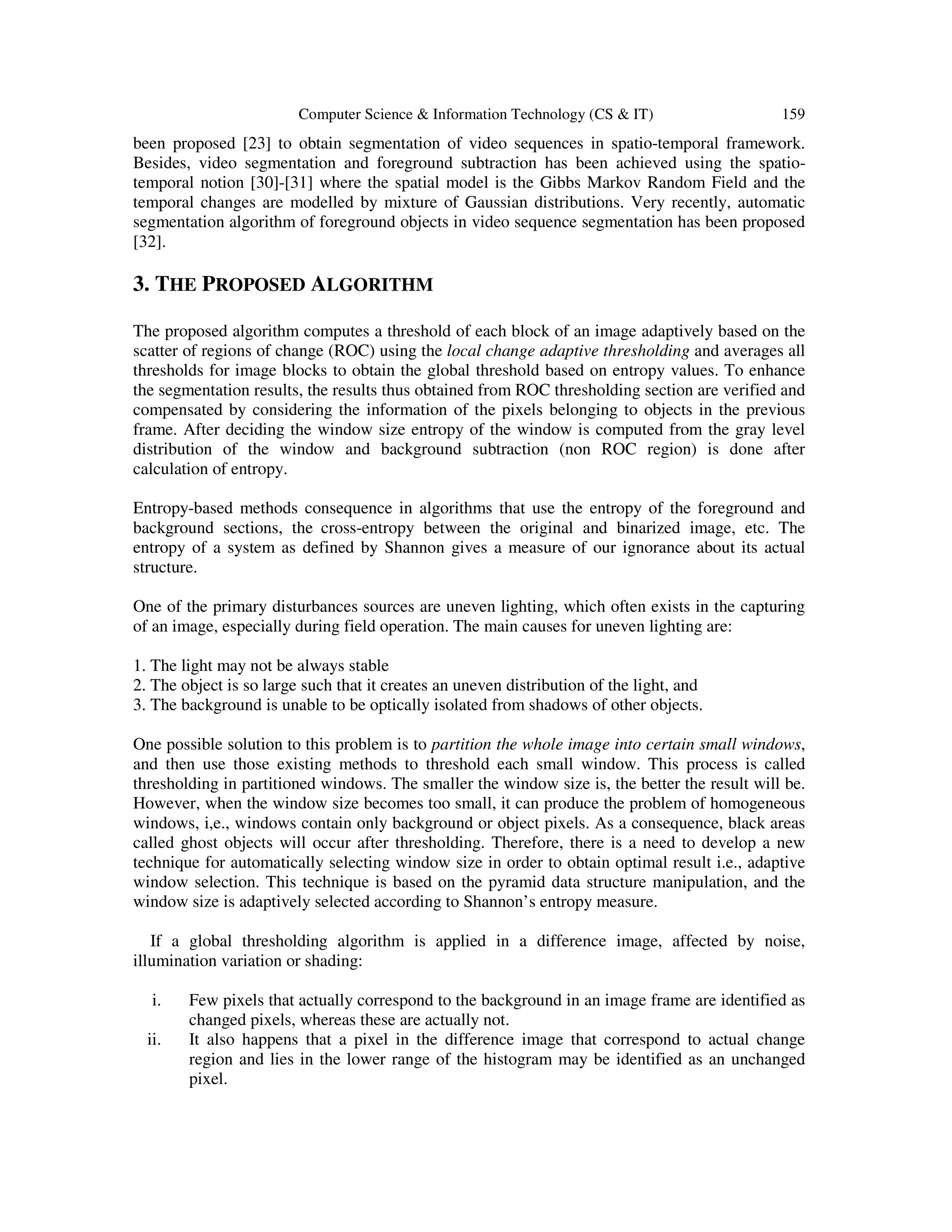 Computer Science & Information Technology (CS & IT) 159
been proposed [23] to obtain segmentation of video sequences in spatio-temporal framework.
Besides, video segmentation and foreground subtraction has been achieved using the spatio-
temporal notion [30]-[31] where the spatial model is the Gibbs Markov Random Field and the
temporal changes are modelled by mixture of Gaussian distributions. Very recently, automatic
segmentation algorithm of foreground objects in video sequence segmentation has been proposed
[32].
3. THE PROPOSED ALGORITHM
The proposed algorithm computes a threshold of each block of an image adaptively based on the
scatter of regions of change (ROC) using the local change adaptive thresholding and averages all
thresholds for image blocks to obtain the global threshold based on entropy values. To enhance
the segmentation results, the results thus obtained from ROC thresholding section are verified and
compensated by considering the information of the pixels belonging to objects in the previous
frame. After deciding the window size entropy of the window is computed from the gray level
distribution of the window and background subtraction (non ROC region) is done after
calculation of entropy.
Entropy-based methods consequence in algorithms that use the entropy of the foreground and
background sections, the cross-entropy between the original and binarized image, etc. The
entropy of a system as defined by Shannon gives a measure of our ignorance about its actual
structure.
One of the primary disturbances sources are uneven lighting, which often exists in the capturing
of an image, especially during field operation. The main causes for uneven lighting are:
1. The light may not be always stable
2. The object is so large such that it creates an uneven distribution of the light, and
3. The background is unable to be optically isolated from shadows of other objects.
One possible solution to this problem is to partition the whole image into certain small windows,
and then use those existing methods to threshold each small window. This process is called
thresholding in partitioned windows. The smaller the window size is, the better the result will be.
However, when the window size becomes too small, it can produce the problem of homogeneous
windows, i,e., windows contain only background or object pixels. As a consequence, black areas
called ghost objects will occur after thresholding. Therefore, there is a need to develop a new
technique for automatically selecting window size in order to obtain optimal result i.e., adaptive
window selection. This technique is based on the pyramid data structure manipulation, and the
window size is adaptively selected according to Shannon’s entropy measure.
If a global thresholding algorithm is applied in a difference image, affected by noise,
illumination variation or shading:
i. Few pixels that actually correspond to the background in an image frame are identified as
changed pixels, whereas these are actually not.
ii. It also happens that a pixel in the difference image that correspond to actual change
region and lies in the lower range of the histogram may be identified as an unchanged
pixel.
 