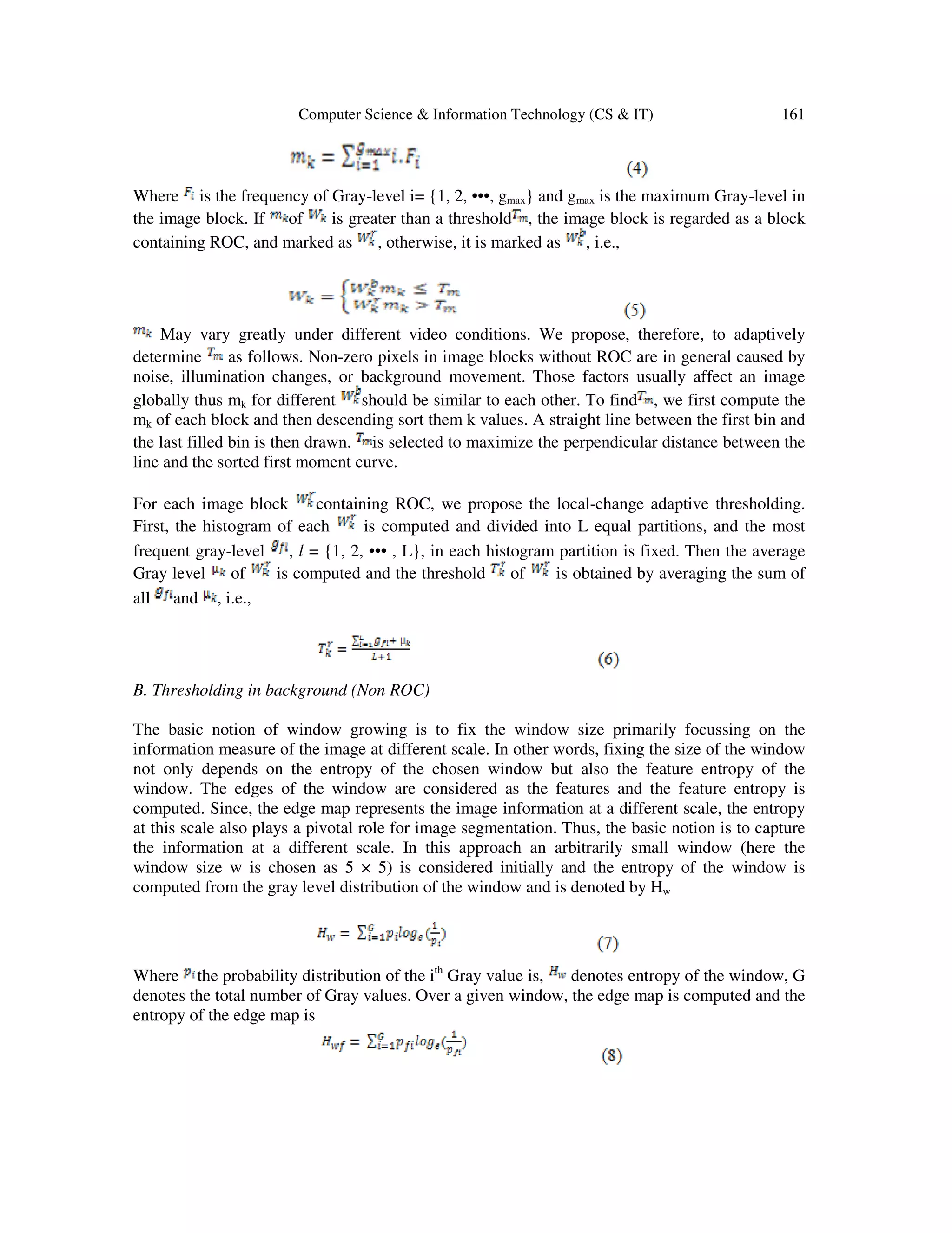 Computer Science & Information Technology (CS & IT) 161
Where is the frequency of Gray-level i= {1, 2, •••, gmax} and gmax is the maximum Gray-level in
the image block. If of is greater than a threshold , the image block is regarded as a block
containing ROC, and marked as , otherwise, it is marked as , i.e.,
May vary greatly under different video conditions. We propose, therefore, to adaptively
determine as follows. Non-zero pixels in image blocks without ROC are in general caused by
noise, illumination changes, or background movement. Those factors usually affect an image
globally thus mk for different should be similar to each other. To find , we first compute the
mk of each block and then descending sort them k values. A straight line between the first bin and
the last filled bin is then drawn. is selected to maximize the perpendicular distance between the
line and the sorted first moment curve.
For each image block containing ROC, we propose the local-change adaptive thresholding.
First, the histogram of each is computed and divided into L equal partitions, and the most
frequent gray-level , l = {1, 2, ••• , L}, in each histogram partition is fixed. Then the average
Gray level of is computed and the threshold of is obtained by averaging the sum of
all and , i.e.,
B. Thresholding in background (Non ROC)
The basic notion of window growing is to fix the window size primarily focussing on the
information measure of the image at different scale. In other words, fixing the size of the window
not only depends on the entropy of the chosen window but also the feature entropy of the
window. The edges of the window are considered as the features and the feature entropy is
computed. Since, the edge map represents the image information at a different scale, the entropy
at this scale also plays a pivotal role for image segmentation. Thus, the basic notion is to capture
the information at a different scale. In this approach an arbitrarily small window (here the
window size w is chosen as 5 × 5) is considered initially and the entropy of the window is
computed from the gray level distribution of the window and is denoted by Hw
Where the probability distribution of the ith
Gray value is, denotes entropy of the window, G
denotes the total number of Gray values. Over a given window, the edge map is computed and the
entropy of the edge map is
 