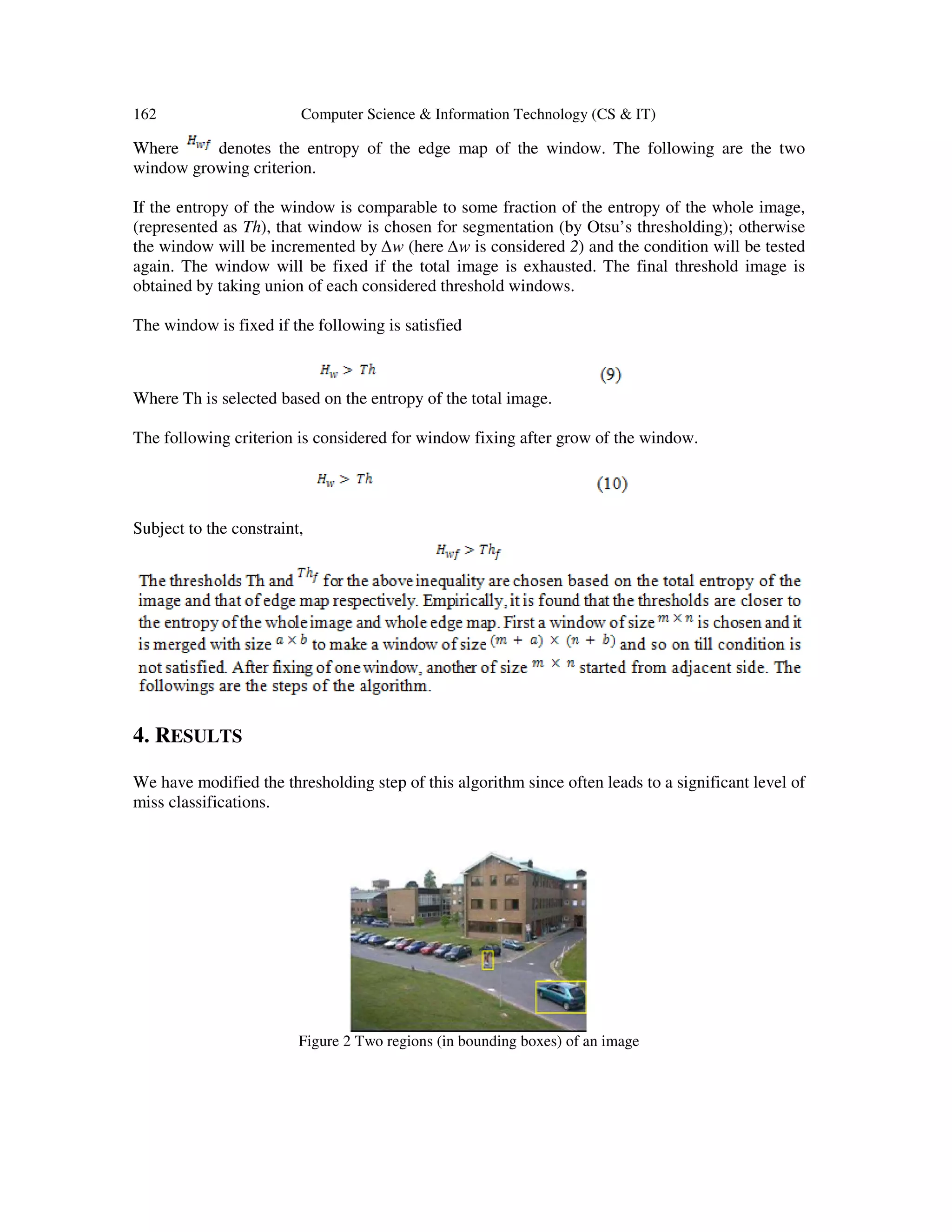 162 Computer Science & Information Technology (CS & IT)
Where denotes the entropy of the edge map of the window. The following are the two
window growing criterion.
If the entropy of the window is comparable to some fraction of the entropy of the whole image,
(represented as Th), that window is chosen for segmentation (by Otsu’s thresholding); otherwise
the window will be incremented by ∆w (here ∆w is considered 2) and the condition will be tested
again. The window will be fixed if the total image is exhausted. The final threshold image is
obtained by taking union of each considered threshold windows.
The window is fixed if the following is satisfied
Where Th is selected based on the entropy of the total image.
The following criterion is considered for window fixing after grow of the window.
Subject to the constraint,
4. RESULTS
We have modified the thresholding step of this algorithm since often leads to a significant level of
miss classifications.
Figure 2 Two regions (in bounding boxes) of an image
 