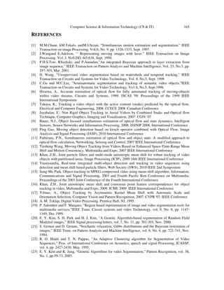 Computer Science & Information Technology (CS & IT) 165
REFERENCES
[1] M.M.Chane. kM.Tekalo. andM.I.Sezan. “Simultaneous motion estimation and segmentation,” IEEE
Transaction on image Processing, VoL6, No. 9, pp. 1326-1333, Sept. 1997.
[2] J.Wangand E.Adelson, ‘‘ Representing moving images with laver.” IEEE Transaction on Image
Processing. Vo1.3. NoS.DD. 6i5-638, Sept. 1994.
[3] P.H.S.Torr, RSzeliski, and P.Anandan,”An integrated Bayesian approach to layer extraction from
image sequence,” IEEE Transaction on Pattern Analysis and Machine Intelligence, Vol. 23, No.3, pp.
297-303, Mar. 2001.
[4] D. Wang, ”Unsupervised video segmentation based on watersheds and temporal tracking,” IEEE
Transaction on Circuits and Systems for Video Technology, Vol. 8, No.5, Sept. 1998
[5] C.Gu and M.C.Lee, ”Semiautomatic segmentation and tracking of semantic video objects,”IEEE
Transaction on Circuits and Systems for Video Technology, Vo1.8, No.5, Sept 1998.
[6] Hiraiwa, A., Accurate estimation of optical flow for fully automated tracking of moving-objects
within video streams, Circuits and Systems, 1999. ISCAS '99. Proceedings of the 1999 IEEE
International Symposium
[7] Takaya, K., Tracking a video object with the active contour (snake) predicted by the optical flow,
Electrical and Computer Engineering, 2008. CCECE 2008. Canadian Conference
[8] Jayabalan, E., Non Rigid Object Tracking in Aerial Videos by Combined Snake and Optical flow
Technique, Computer Graphics, Imaging and Visualisation, 2007. CGIV '07
[9] Bauer, N.J., Object focused simultaneous estimation of optical flow and state dynamics, Intelligent
Sensors, Sensor Networks and Information Processing, 2008. ISSNIP 2008. International Conference
[10] Ping Gao, Moving object detection based on kirsch operator combined with Optical Flow, Image
Analysis and Signal Processing (IASP), 2010 International Conference
[11] Pathirana, P.N., Simultaneous estimation of optical flow and object state: A modified approach to
optical flow calculation, Networking, Sensing and Control, 2007 IEEE International Conference
[12] Tiesheng Wang, Moving Object Tracking from Videos Based on Enhanced Space-Time-Range Mean
Shift and Motion Consistency, Multimedia and Expo, 2007 IEEE International Conference
[13] Khan, Z.H., Joint particle filters and multi-mode anisotropic mean shift for robust tracking of video
objects with partitioned areas, Image Processing (ICIP), 2009 16th IEEE International Conference
[14] YuanyuanJia, Real-time integrated multi-object detection and tracking in video sequences using
detection and mean shift based particle filters, Web Society (SWS), 2010 IEEE 2nd Symposium
[15] Sung-Mo Park, Object tracking in MPEG compressed video using mean-shift algorithm, Information,
Communications and Signal Processing, 2003 and Fourth Pacific Rim Conference on Multimedia.
Proceedings of the 2003 Joint Conference of the Fourth International Conference
[16] Khan, Z.H., Joint anisotropic mean shift and consensus point feature correspondences for object
tracking in video, Multimedia and Expo, 2009. ICME 2009. IEEE International Conference
[17] Yilmaz, A., Object Tracking by Asymmetric Kernel Mean Shift with Automatic Scale and
Orientation Selection, Computer Vision and Pattern Recognition, 2007. CVPR '07. IEEE Conference
[18] A. M. Teklap, Digital Video Processing. Prentice Hall, NJ, 1995.
[19] P. Salember and F. Marques, “Region based representation of image and video segmentation tools for
multimedia services,”IEEE Trans. Circuit systems and video Technology, vol. 9, No. 8, pp. 1147-
1169, Dec.1999.
[20] E. Y. Kim, S. H. Park and H. J. Kim, “A Genetic Algorithm-based segmentation of Random Field
Modeled images,” IEEE Signal processing letters, vol. 7, No. 11, pp. 301-303, Nov. 2000.
[21] S. Geman and D. Geman, “Stochastic relaxation, Gibbs distributions and the Bayesian restoration of
images,” IEEE Trans. on Pattern Analysis and Machine Intelligence, vol. 6, No. 6, pp. 721-741, Nov.
1984.
[22] R. O. Hinds and T. N. Pappas, “An Adaptive Clustering algorithm for Segmentation of Video
Sequences,” Proc. of International Conference on Acoustics, speech and signal Processing, ICASSP,
vol. 4, pp. 2427-2430, May. 1995.
[23] E. Y. Kim and K. Jung, “Genetic Algorithms for video Segmentation,” Pattern Recognition, vol. 38,
No. 1, pp.59-73, 2005.
 