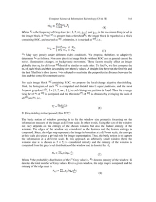 Computer Science & Information Technology (CS & IT) 161
Where is the frequency of Gray-level i= {1, 2, •••, gmax} and gmax is the maximum Gray-level in
the image block. If of is greater than a threshold , the image block is regarded as a block
containing ROC, and marked as , otherwise, it is marked as , i.e.,
May vary greatly under different video conditions. We propose, therefore, to adaptively
determine as follows. Non-zero pixels in image blocks without ROC are in general caused by
noise, illumination changes, or background movement. Those factors usually affect an image
globally thus mk for different should be similar to each other. To find , we first compute the
mk of each block and then descending sort them k values. A straight line between the first bin and
the last filled bin is then drawn. is selected to maximize the perpendicular distance between the
line and the sorted first moment curve.
For each image block containing ROC, we propose the local-change adaptive thresholding.
First, the histogram of each is computed and divided into L equal partitions, and the most
frequent gray-level , l = {1, 2, ••• , L}, in each histogram partition is fixed. Then the average
Gray level of is computed and the threshold of is obtained by averaging the sum of
all and , i.e.,
B. Thresholding in background (Non ROC)
The basic notion of window growing is to fix the window size primarily focussing on the
information measure of the image at different scale. In other words, fixing the size of the window
not only depends on the entropy of the chosen window but also the feature entropy of the
window. The edges of the window are considered as the features and the feature entropy is
computed. Since, the edge map represents the image information at a different scale, the entropy
at this scale also plays a pivotal role for image segmentation. Thus, the basic notion is to capture
the information at a different scale. In this approach an arbitrarily small window (here the
window size w is chosen as 5 × 5) is considered initially and the entropy of the window is
computed from the gray level distribution of the window and is denoted by Hw
Where the probability distribution of the ith
Gray value is, denotes entropy of the window, G
denotes the total number of Gray values. Over a given window, the edge map is computed and the
entropy of the edge map is
 