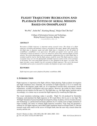 David C. Wyld et al. (Eds) : CST, ITCS, JSE, SIP, ARIA, DMS - 2014
pp. 141–154, 2014. © CS & IT-CSCP 2014 DOI : 10.5121/csit.2014.4114
FLIGHT TRAJECTORY RECREATION AND
PLAYBACK SYSTEM OF AERIAL MISSION
BASED ON OSSIMPLANET
Wu Wu1
, Jiulin Hu2
, Xiaofang Huang3
, Huijie Chen4
,Bo Sun5
College of Information Science and Technology,
Beijing Normal University, Beijing, China
tosunbo@bnu.edu.cn
ABSTRACT
Recreation of flight trajectory is important among research areas. The design of a flight
trajectory recreation and playback system is presented in this paper. Rather than transferring
the flight data to diagram, graph and table, flight data is visualized on the 3D global of
ossimPlanet. ossimPlanet is an open-source 3D global geo-spatial viewer and the system
realization is based on analysis it. Users are allowed to choose their interested flight of aerial
mission. The aerial photographs and corresponding configuration files in which flight data is
included would be read in. And the flight statuses would be stored. The flight trajectory is then
recreated. Users can view the photographs and flight trajectory marks on the correct positions
of 3D global. The scene along flight trajectory is also simulated at the plane’s eye point. This
paper provides a more intuitive way for recreation of flight trajectory. The cost is decreased
remarkably and security is ensured by secondary development on open-source platform.
KEYWORDS
flight trajectory,open-source platform,3D global, ossimPlanet, KML
1. INTRODUCTION
Flight trajectory is important in the flight collision, flight planning, flight accidents investigation
and flight simulation areas. Generally, the recreation of flight trajectory [1-2] is to transfer the
flight data to the diagram, graph, table, etc. It is important in aircraft safety assessments, aircraft
maintenance, accident investigation and event analysis. However, the results by these common
solutions are not intuitive for the users [3]. The flight data, e.g., the flight angles, positions and m
Accordingly, it is a better way to recreate the flight trajectory by visualizing the flight data.
The visual simulation technology makes it possible. Flight Viz [4] produced by SimAuthor
Company could playback the flight trajectory in 3D visual effects, but its cost is very high. The
3D Flight Simulation System EasyFlight developed by China Academy of Civil Aviation Science
and Technology is a professional aeronautic platform [5]. It’s mainly used in flight simulation of
major accidents, but rarely in common flight trajectory recreation. Yong Tang [6] presented a
solution for 3D flight trajectory and 6-DOF flight simulation based on Google Earth [7]. But the
research result relies much on the server of Google Earth, thus the users may concern about the
security and the cost.
 