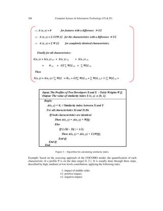 208 Computer Science & Information Technology (CS & IT)
Figure 3. : Algorithm for calculating similarity index.
Example: based on the assessing approach of the COCOMO model, the quantification of each
characteristic of a profile P is on the data range] 0, 2 [. It is usually done through three steps,
described by high, medium or low levels contribution, applying the following rules:
1: impact of middle order.
<1: positive impact.
>1: negative impact.
(1) A (x, y) = 0 for features with a difference > 1/2
(2) A (x, y) = Σ 1/2W [i] for the characteristics with a difference < 1/2
(3) A (x, y) = Σ W [i] for completely identical characteristics.
Finally for all characteristics:
A(x, y) = A(x, y) (1) + A(x, y) (2) + A(x, y) (3)
= 0 (1) + 1/2 ∑ W[i] (2) + ∑ W[i] (3)
Then
S(x, y) = A(x, y) / ∑ W[i] = (0(1) + 1/2∑ W[i] (2) + ∑ W[i] (3) ) / ( ∑ W[i] (1) +
 